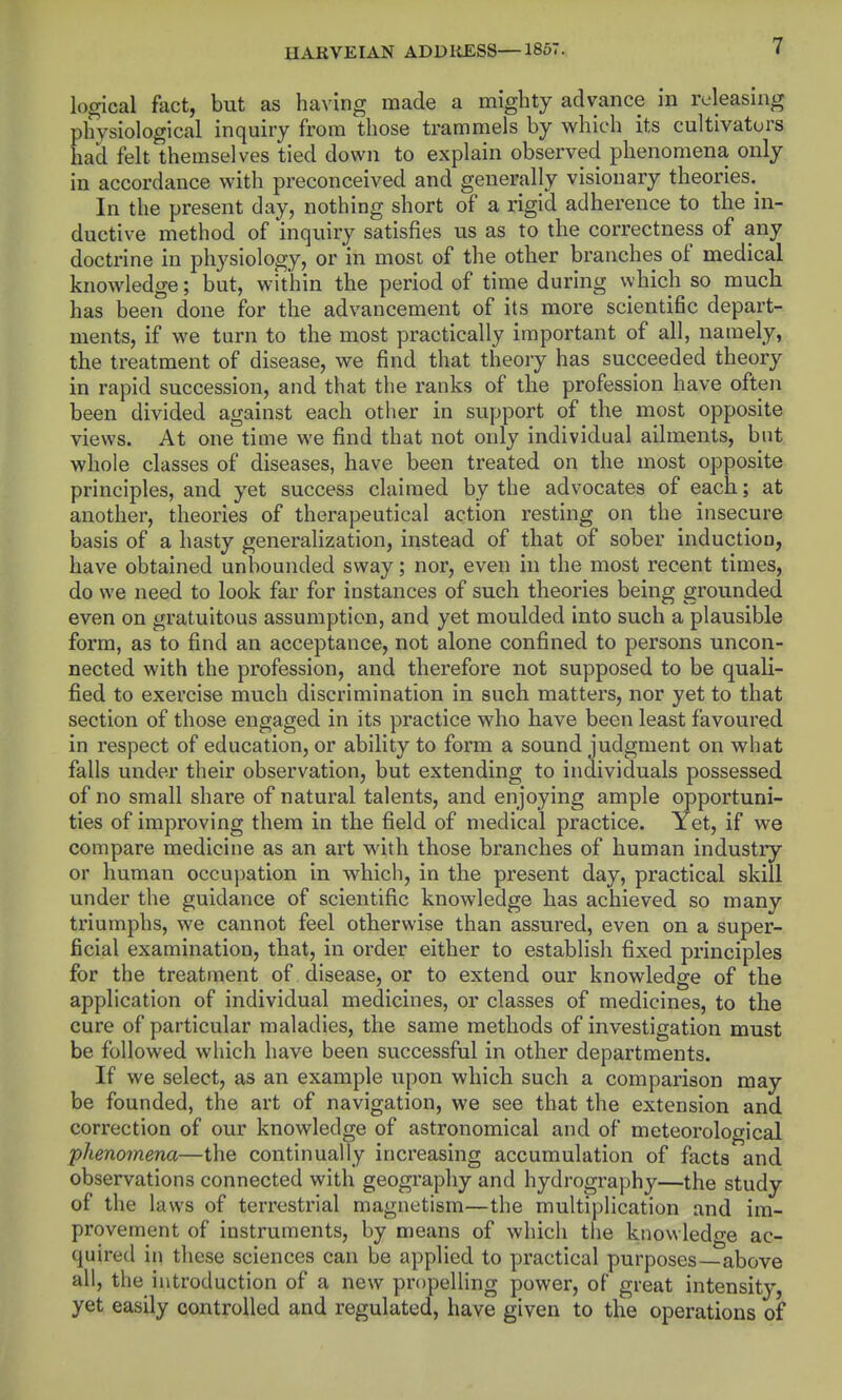 logical fact, but as having made a mighty advance in releasing physiological inquiry from those trammels by which its cultivators had felt themselves tied down to explain observed phenomena only in accordance with preconceived and generally visionary theories.^ In the present day, nothing short of a rigid adherence to the in- ductive method of inquiry satisfies us as to the correctness of any doctrine in physiology, or in most of the other branches of medical knowledge; but, within the period of time during vyhich so mucli has been done for the advancement of its more scientific depart- ments, if we turn to the most practically important of all, namely, the treatment of disease, we find that theory has succeeded theory in rapid succession, and that the ranks of the profession have often been divided against each other in support of the most opposite views. At one time we find that not only individual ailments, but whole classes of diseases, have been treated on the most opposite principles, and yet success claimed by the advocates of each; at another, theories of therapeutical action resting on the insecure basis of a hasty generalization, instead of that of sober induction, have obtained unbounded sway; nor, even in the most recent times, do we need to look far for instances of such theories being grounded even on gratuitous assumption, and yet moulded into such a plausible form, as to find an acceptance, not alone confined to persons uncon- nected with the profession, and therefore not supposed to be quali- fied to exercise much discrimination in such matters, nor yet to that section of those engaged in its practice who have been least favoured in respect of education, or ability to form a sound judgment on what falls under their observation, but extending to individuals possessed of no small share of natural talents, and enjoying ample opportuni- ties of improving them in the field of medical practice. Yet, if we compare medicine as an art with those branches of human industry or human occupation in which, in the present day, practical skill under the guidance of scientific knowledge has achieved so many triumphs, we cannot feel otherwise than assured, even on a super- ficial examination, that, in order either to establish fixed principles for the treatment of disease, or to extend our knowledge of the application of individual medicines, or classes of medicines, to the cure of particular maladies, the same methods of investigation must be followed which have been successful in other departments. If we select, as an example upon which such a comparison may be founded, the art of navigation, we see that the extension and correction of our knowledge of astronomical and of meteorological phenomena—the continually increasing accumulation of facta and observations connected with geography and hydrography—the study of the laws of terrestrial magnetism—the multiplication and im- provement of instruments, by means of which the knowledge ac- quired in these sciences can be applied to practical purposes—above all, the introduction of a new propelling power, of great intensity, yet easily controlled and regulated, have given to the operations of
