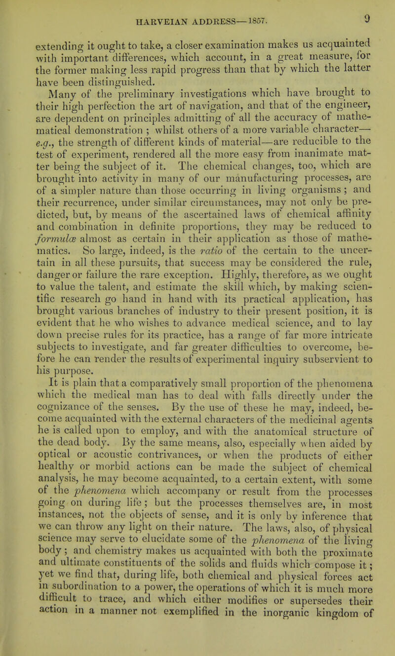 extending it ought to take, a closer examination makes us acquainted with important differences, which account, in a great measure, for the former making less rapid progress than that by which the latter have been distinguislied. Many of the preliminary investigations which have brought to their high perfection the art of navigation, and that of the engineer, are dependent on principles admitting of all the accuracy of mathe- matical demonstration ; whilst others of a more variable character— e.g., the strength of different kinds of material—are reducible to the test of experiment, rendered all the more easy from inanimate mat- ter being the subject of it. The chemical changes, too, which are brought into activity in many of our manufacturing processes, are of a simpler nature than those occurring in living organisms ; and their recurrence, under similar circumstances, may not only bo pre- dicted, but, by means of the ascertained laws of chemical affinity and combination in definite proportions, they may be reduced to formulce ahnost as certain in their application as those of mathe- matics. So large, indeed, is the ratio of the certain to the uncer- tain in all these pursuits, that success may be considered the rule, danger or failure the rare exception. Highly, therefore, as we ought to value the talent, and estimate the skill which, by making scien- tific research go hand in hand with its practical application, has brought various branches of industry to their present position, it is evident that he who wishes to advance medical science, and to lay down precise rules for its practice, has a range of far more intricate subjects to investigate, and far greater difficulties to overcome, be- fore he can render the results of experimental inquiry subservient to his purpose. It is plain that a comparatively small proportion of the phenomena which the medical man has to deal with ftdls directly under the cognizance of the senses. By the use of these he may, indeed, be- come acquainted with the external characters of the medicinal agents he is called upon to employ, and with the anatomical structure of the dead body. By the same means, also, especially when aided by optical or acoustic contrivances, or Avhen the products of either healthy or morbid actions can be made the subject of chemical analysis, he may become acquainted, to a certain extent, with some of the phenomena which accompany or result from the processes going on during life; but the processes themselves are, in most instances, not the objects of sense, and it is only by inference that we can throw any light on their nature. The laws, also, of physical science may serve to elucidate some of the phenomena of the iivino- body ; and chemistry makes us acquainted with both the proximate and ultimate constituents of the solids and fluids which compose it; yet we find that, during life, both chemical and physical forces act in subordination to a power, the operations of which it is much more difficult to trace, and which either modifies or supersedes their action in a manner not exemplified in the inorganic kingdom of