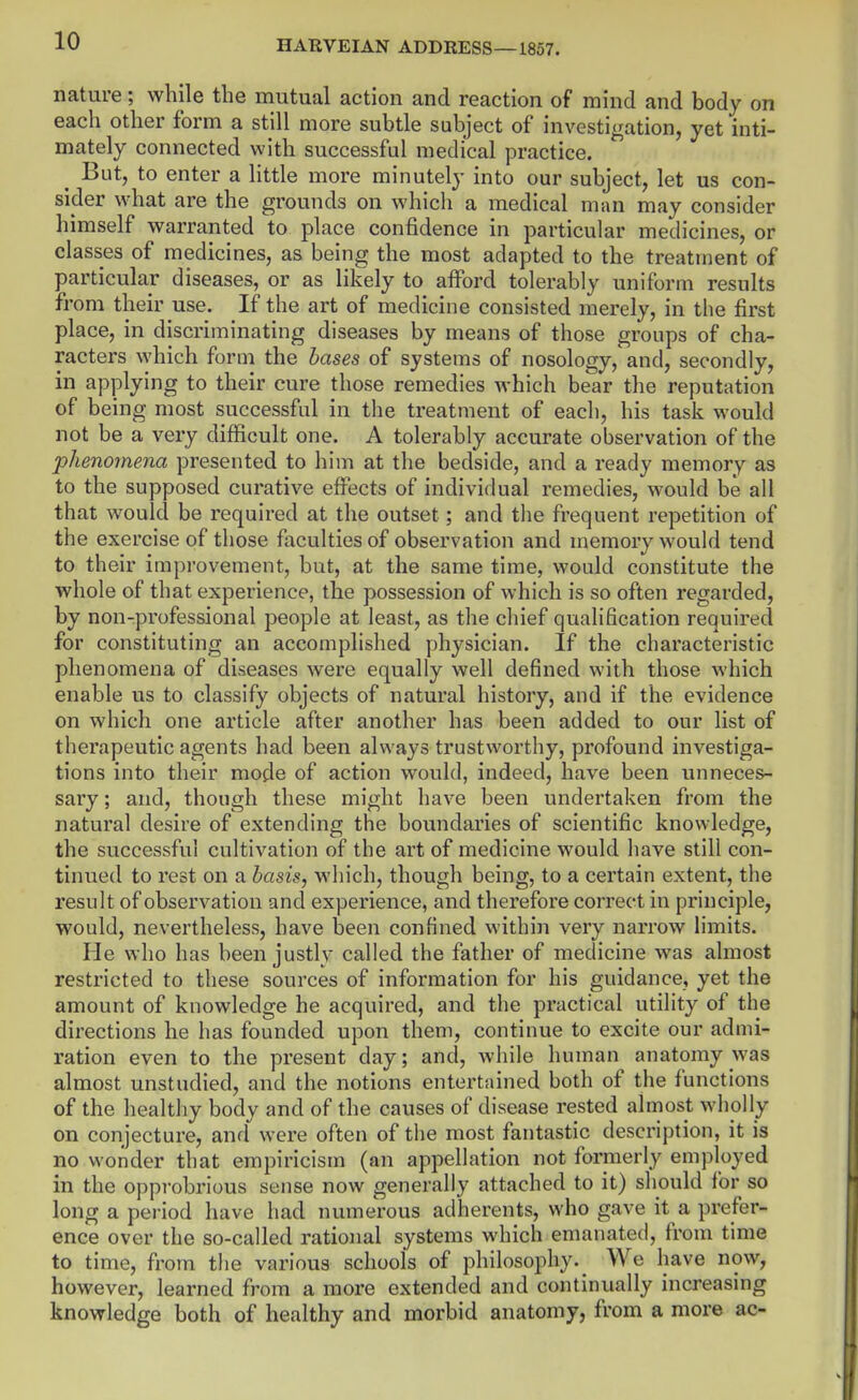 nature; while the mutual action and reaction of mind and body on each other form a still more subtle subject of investigation, yet inti- mately connected with successful medical practice. But, to enter a little more minutely into our subject, let us con- sider what are the grounds on which a medical man may consider himself warranted to place confidence in particular medicines, or classes of medicines, as being the most adapted to the treatment of particular diseases, or as likely to afford tolerably uniform results from their use. If the art of medicine consisted merely, in the first place, in discriminating diseases by means of those groups of cha- racters which form the bases of systems of nosology,'and, secondly, in applying to their cure those remedies which bear the reputation of being most successful in the treatment of each, his task would not be a very difficult one. A tolerably accurate observation of the phenomena presented to him at the bedside, and a ready memory as to the supposed curative effects of individual remedies, would be all that would be required at the outset; and the frequent repetition of the exercise of those faculties of observation and memory would tend to their improvement, but, at the same time, would constitute the whole of that experience, the possession of which is so often regarded, by non-professional people at least, as the chief qualification required for constituting an accomplished physician. If the characteristic phenomena of diseases were equally well defined with those which enable us to classify objects of natural history, and if the evidence on which one article after another has been added to our list of therapeutic agents had been always trustworthy, profound investiga- tions into their mode of action would, indeed, have been unneces- sary ; and, though these might have been undertaken from the natural desire of extending the boundaries of scientific knowledge, the successful cultivation of the art of medicine would have still con- tinued to rest on a basis, which, though being, to a certain extent, the result of observation and experience, and therefore correct in principle, would, nevertheless, have been confined within very narrow limits. He who has been justly called the father of medicine was almost restricted to these sources of information for his guidance, yet the amount of knowledge he acquired, and the practical utility of the directions he has founded upon them, continue to excite our admi- ration even to the present day; and, while human anatomy was almost unstudied, and the notions entertained both of the functions of the healthy body and of the causes of disease rested almost wholly on conjecture, and were often of the most fantastic description, it is no wonder that empiricism (an appellation not formerly employed in the opprobrious sense now generally attached to it) should for so long a period have had numerous adherents, who gave it a prefer- ence over the so-called rational systems which emanated, from time to time, from the various schools of philosophy.^ We have now, however, learned from a more extended and continually increasing knowledge both of healthy and morbid anatomy, from a more ac-