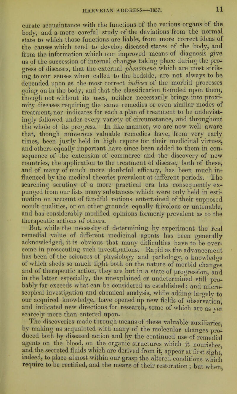curate acquaintance with the functions of the various organs of the body, and a more careful study of the deviations from the normal state to which those functions are liable, from more correct ideas of the causes which tend to develop diseased states of the body, and from the information which our improved means of diagnosis give us of the succession of internal changes taking place during the pro- gress of diseases, that the external phenomena which are most strik- ing to our senses when called to the bedside, are not always to be depended upon as the most correct indices of the morbid processes going on in the body, and that the classification founded upon them, though not without its uses, neither necessarily brings into proxi- mity diseases requiring the same remedies or even similar modes of treatment, nor indicates for each a plan of treatment to be undeviat- ingly followed under every variety of circumstance, and throughout the whole of its progress. In like manner, we are now well aware that, though numerous valuable remedies have, from very early times, been justly held in high repute for their medicinal virtues, and others equally important have since been added to them in con- sequence of the extension of commerce and the discovery of new countries, the application to the treatment of disease, both of these, and of many of much more doubtful efficacy, has been much in- fluenced by the medical theories prevalent at different periods. The searching scrutiny of a more practical era has consequently ex- punged from our lists many substances which were only held in esti- mation on account of fanciful notions entertained of their supposed occult qualities, or on other grounds equally frivolous or untenable, and has considerably modified opinions formerly prevalent as to the therapeutic actions of others. But, while the necessity of determining by experiment the real remedial value of different medicinal agents has been generally acknowledged, it is obvious that many difficulties have to' be over- come in prosecuting such investigations. Rapid as the advancement has been of the sciences of physiology and pathology, a knowledge of which sheds so much light both on the nature of morbid changes and of therapeutic action, they are but in a state of progression, and in the latter especially, the unexplained or undetermined still pro- bably far exceeds what can be considered as established ; and micro- scopical investigation and chemical analysis, while adding laro-ely to our acquired knowledge, have opened up new fields of observation, and indicated new directions for research, some of which are as yet scarcely more than entered upon. The discoveries made through means of these valuable auxiliaries by making us acquainted with many of the molecular changes pro- duced both by diseased action and by the continued use of remedial agents on the blood, on the organic structures which it nourishes and the secreted fluids which are derived from it, appear at first sight| indeed, to place almost within our grasp the altered conditions which require to be rectified, and the means of their restoration ; but when,