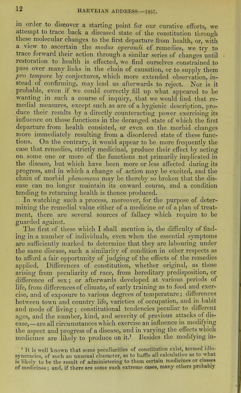 in order to discover a starting point for our curative efforts, we attempt to trace back a diseased state of the constitution tlirou^h these molecular changes to the first departure from health, or, with a view to ascertain the modus operandi of remedies, we try to trace forward their action through a similar series of changes until restoration to health is effected, we find ourselves constrained to pass over many links in the chain of causation, or to supply them pro tempore by conjectures, which more extended observation, in- stead of confirming, may lead us afterwards to reject. Nor is it probable, even if we could correctly fill up what appeared to be wanting in such a course of inquiry, that we would find that re- medial measures, except such as are of a hygienic description, pro- duce their results by a directly counteracting power exercising its influence on those functions in the deranged state of which the first departure from health consisted, or even on the morbid changes more immediately resulting from a disordered state of these func- tions. On the contrary, it would appear to be more frequently the case that remedies, strictly medicinal, produce their effect by acting on some one or more of the functions not primarily implicated in the disease, but which have been more or less affected during its progress, and in which a change of action may be excited, and the chain of morbid phenomena may be thereby so broken that the dis- ease can no longer maintain its onward course, and a condition tending to returning health is thence produced. In watching such a process, moreover, for the purpose of deter- mining the remedial value either of a medicine or of a plan of treat- ment, there are several sources of fallacy which require to be guarded against. The first of these which I shall mention is, the difficulty of find- ing in a number of individuals, even when the essential symptoms are sufficiently marked to determine that they are labouring under the same disease, such a similarity of condition in other respects as to afford a fair opportunity of judging of the effects of the remedies applied. Differences of constitution, whether original, as those arising from peculiarity of race, from hereditary predisposition, or difference of sex ; or afterwards developed at various periods of life, from differences of climate, of early training as to food and exer- cise, and of exposure to various degrees of temperature; differences between town and country life, varieties of occupation, and in habit and mode of living ; constitutional tendencies peculiar to different ages, and the number, kind, and seventy of previous attacks of dis- ease,—are all circumstances which exercise an influence in modifying the aspect and progress of a disease, and in varying the effects which medicines are likely to produce on it.^ Besides the modifying in- ' It is well known that some peculiarities of constitution exist, termed idio- syncracies, of such an unusual character, as to baffle all calculation as to what is likely to be the result of administering to them certain medicines or classes of medicines; and, if there are some such extreme cases, many others probably