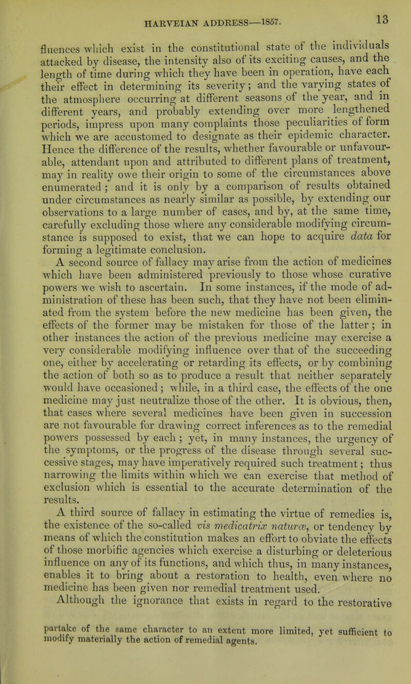 fluences which exist in the constitutional state of the individuals attacked by disease, the intensity also of its exciting causes, and the length of time during which they have been in operation, have each their effect in determining its severity; and the varying states pf the atmosphere occurring at different seasons of the year, and in different years, and probably extending over more ^ lengthened periods, impress upon many complaints those peculiarities of form which we are accustomed to designate as their epidemic character. Hence the difference of the results, whether favourable or unfavour- able, attendant upon and attributed to different plans of treatment, may in reality owe their origin to some of the circumstances above enumerated ; and it is only by a comparison of results obtained under circumstances as nearly similar as possible, by extending our observations to a large number of cases, and by, at the same time, carefully excluding those where any considerable modifying circum- stance is supposed to exist, that we can hope to acquire data for forming a legitimate conclusion. A second source of fallacy may arise from the action of medicines which have been administered previously to those whose curative powers we wish to ascertain. In some instances, if the mode of ad- ministration of these has been such, that they have not been elimin- ated from the system before the new medicine has been given, the effects of the former may be mistaken for those of the latter; in other instances the action of the previous medicine may exercise a very considerable modifying influence over that of the succeeding one, either by accelerating or retarding its effects, or by combining the action of both so as to produce a result that neither separately would have occasioned ; while, in a third case, the effects of the one medicine may just neutralize those of the other. It is obvious, then, that cases where several medicines have been given in succession are not favourable for drawing correct inferences as to the remedial powers possessed by each ; yet, in many instances, the urgency of the symptoms, or the progress of the disease through several suc- cessive stages, may have imperatively required such treatment; thus narrowing the limits within which we can exercise that method of exclusion which is essential to the accurate determination of the results. A third source of fallacy in estimating the virtue of remedies is, the existence of the so-called vis medicatrix natiirw, or tendency by means of which the constitution makes an effort to obviate the effects of those morbific agencies which exercise a disturbing or deleterious influence on any of its functions, and which thus, in many instances, enables it to bring about a restoration to health, even where no medicine has been given nor remedial treatment used. Although the ignorance that exists in regard to the restorative partake of the same character to ati extent more limited, yet sufficient to modify materially the action of remedial agents.