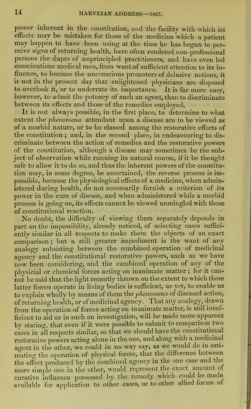 power inherent in the constitution, and the facility with which its effects may be mistaken for those of the medicine which a patient may happen to have been using at the time he has begun to per- ceive signs of returning health, have often rendered non-professional persons the dupes of unprincipled practitioners, and have even led conscientious medical men, from want of sufficient attention to its in- fluence, to become the unconscious promoters of delusive notions, it is not in the present day that enlightened physicians are disposed to overlook it, or to underrate its importance. It is far more easy, however, to admit the potency of such an agent, than to discriminate between its effects and those of the remedies employed. It is not always possible, in the first place, to determine to what extent the phenomena attendant upon a disease are to be viewed as of a morbid nature, or to be classed among the restorative efforts of the constitution ; and, in the second place, in endeavouring to dis- criminate between the action of remedies and the restorative powers of the constitution, although a disease may sometimes be the sub- ject of observation while running its natural course, if it be thought safe to allow it to do so, and thus the inherent powers of the constitu- tion may, in some degree, be ascertained, the reverse process is im- possible, because the physiological effects of a medicine, when admin- istered during health, do not necessarily furnish a criterion of its power in the cure of disease, and when administered while a morbid process is going on, its effects cannot be viewed unmingled with those of constitutional reaction. No doubt, the difficulty of viewing them separately depends in part on the impossibility, already noticed, of selecting cases suffici- ently similar in all respects to make them the objects of an exact comparison ; but a still greater impediment is the want of any analogy subsisting between the combined operation of medicinal agency and the constitutional restorative powers, such as we have now been considering, and the combined operation of any of the physicial or chemical forces acting on inanimate matter ; for it can- not be said that the light recently throAvn on the extent to which these latter forces operate in living bodies is sufficient, as yet, to enable us to explain wholly by means of them the phenomena of diseased action, of returning health, or of medicinal agency. ^ That any analogy, drawn from the operation of forces acting on inanimate matter, is still insuf- ficient to aid us in such an investigation, will be made more apparent by stating, that even if it were possible to submit to comparison two cases in all respects similar, so that we should have the constitutional restorative powers acting alone in the one, and along with a medicinal agent in the other, we could in no way say, as we would do in esti- mating the operation of physical forces, that the difference between the effect produced by the combined agency in the one case and the more simple one in the other, would represent the exact amount of curative influence possessed by the remedy which coiild be made available for application to other cases, or to other allied forms of