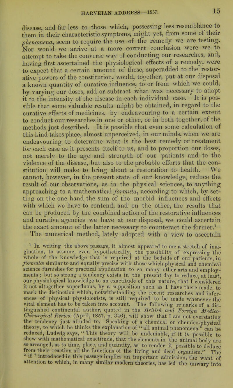 disease, and far less to those which, possessing less resemblance to thera in their characteristic symptoms, might yet, from some of their phenomena, seem to require the use of the remedy^ we are testing. Nor would we arrive at a more correct conclusion were we to attempt to take the converse way of conducting our researches, and, having first ascertained the physiological effects of a remedy, were to expect that a certain amount of these, superadded to the restor- ative powers of the constitution, would, together, put at our disposal a known quantity of curative influence, to or from which we could, by varying our doses, add or subtract what was necessary to adapt it to the intensity of the disease in each individual case. It is pos- sible that some valuable results might be obtained, in regard to the curative effects of medicines, by endeavouring to a certain extent to conduct our researches in one or other, or in both together, of the methods just described. It is possible that even some calculation of this kind takes place, almost unperceived, in our minds, when we are endeavouring to determine what is the best remedy or treatment for each case as it presents itself to us, and to proportion our doses, not merely to the age and strength of our patients and to the violence of the disease, but also to the probable efforts that the con- stitution will make to bring about a restoration to health. e cannot, however, in the present state of our knowledge, reduce the. result of our observations, as in the physical sciences, to anything approaching to a mathematical/ormwZa, according to which, by set- ting on the one hand the sum of the morbid influences and effects with which we have to contend, and on the other, the results that can be produced by the combined action of the restorative influences and curative agencies we have at our disposal, we could ascertain the exact amount of the latter necessary to counteract the former.^ The numerical method, lately adopted with a view to ascertain ^ In writing the above passage, it almost appeared to me a stretch of ima- gination, to assume, even hypothetically, the possibiHty of expressing the whole of the knowledge that is required at the bedside of our patients, in formulce similar to and equally precise with those which physical and chemical science furnishes for practical application to so many other arts and employ- ments ; but so strong a tendency exists in the present day to reduce, at least, our physiological knowledge to an exactitude of this nature, that I considered it not altogether superfluous, by a supposition such as I have there made, to mark the distinction which, notwithstanding the recent researches and infer- ences of physical physiologists, is still required to be made whenever the vital element has to be taken into account. The following remarks of a dis- tinguished continental author, quoted in the British and Foreign Medico- Chirurgical Review (April, 1857, p. 346), will show that I am not overstating the tendency just alluded to. Speaking of a chemical or chemico-physical theory, to whicli he thinks the explanation of all anim;il plienomena can be reduced, Ludwig says,  This tlieory will be undeniable, if it is possible to show with mathematical exactitude, that the elements in the animal body are 90 arranged, as to time, jjlace, and quantity, as to render it possible to deduce from their reaction all the functions of the living and dead organism. The  if  introduced in this passage implies an important admission, the want of attention to which, in many similar modern theories, has led the unwary into
