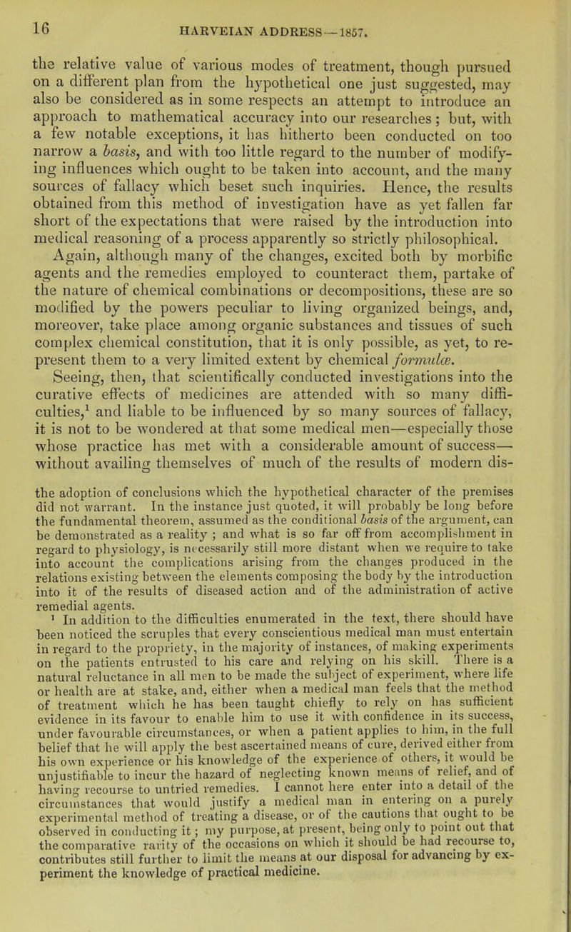 the relative value of various modes of treatment, though pursued on a dilferent plan from the hypothetical one just sugi2;ested, may also be considered as in some respects an attempt to introduce an approach to mathematical accuracy into our researches; but, with a few notable exceptions, it has hitherto been conducted on too narrow a basis, and with too little regard to the number of modify- ing influences which ought to be taken into account, and the many sources of fallacy which beset such inquiries. Hence, the results obtained from this method of investigation have as yet fallen far short of the expectations that were raised by the introduction into medical reasoning of a process apparently so strictly philosophical. Again, although many of the changes, excited both by morbific agents and the remedies employed to counteract them, partake of the nature of chemical combinations or decompositions, these are so modified by the powers peculiar to living organized beings, and, moreover, take place among organic substances and tissues of such complex chemical constitution, that it is only possible, as yet, to re- present them to a very limited extent by chemical formulce. Seeing, then, that scientifically conducted investigations into the curative effects of medicines are attended with so many diffi- culties,^ and liable to be influenced by so many sources of fallacy, it is not to be wondered at that some medical men—especially those whose practice has met with a considerable amount of success— without availinii themselves of much of the results of modern dis- the adoption of conclusions which the hypothetical character of the premises did not warrant. In the instance just quoted, it will probably be long before the fundamental theorem, assumed as the conditional basis of the argument, can be demonstrated as a reality ; and what is so far off from accomplishment in regard to physiology, is necessarily still more distant when we require to take into account the complications arising from the changes produced in the relations existing between the elements composing the body by the introduction into it of the results of diseased action and of the administration of active remedial agents. ' In addition to the difficulties enumerated in the text, there should have been noticed the scruples that every conscientious medical man must entertain in regard to the propriety, in the majority of instances, of making experiments on the patients entrusted to his care and relying on his skill. There is a natural reluctance in all men to be made the subject of experiment, where life or health are at stake, and, either when a medical man feels that the method of treatment which he has been taught cliiefly to rely on has sufficient evidence in its favour to enable him to use it with confidence in its success, under favourable circumstances, or when a patient applies to him, in the full belief that he will apply the best ascertained means of cure, derived either from his own experience or his knowledge of the experience of others, it would be unjustifiable to incur the hazard of neglecting known means of relief, and of having recourse to untried remedies. 1 cannot here enter into a detail of the circumstances that would justify a medical man in entering on a purely experimental method of treating a disease, or of the cautions tliat ought to be observed in conducting it; my purpose, at present, being only to point out that the comparative rarity of the occasions on which it should be had recourse to, contributes still further to limit the means at our disposal for advancing by ex- periment the knowledge of practical medicine.