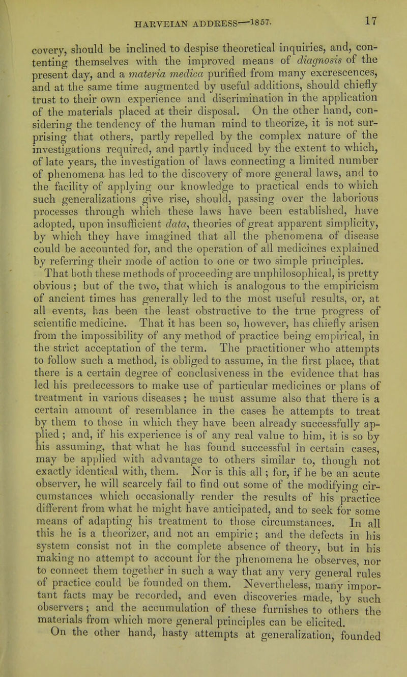 covery, should be inclined to despise theoretical inquiries, and, con- tenting; themselves with the improved means of diagnosis of the present day, and a materia medica purified from many excrescences, and at the same time augmented by useful additions, should chiefly trust to their own experience and discrimination in the application of the materials placed at their disposal. On the other hand, con- sidering the tendency of the human mind to theorize, it is not sur- prising that others, partly repelled by the complex nature of the investigations required, and partly induced by the extent to wdiich, of late years, the investigation of laws connecting a limited number of phenomena has led to the discovery of more general laws, and to the facility of applying our knowledge to practical ends to which such generalizations give rise, should, passing over the laborious processes through which these laws have been established, have adopted, upon insufficient data, theories of great apparent simplicity, by wiiich they have imagined that all the phenomena of disease could be accounted for, and the operation of all medicines explained by referring their mode of action to one or two simple principles. That botli these methods of proceeding are unphilosophical, is pretty obvious; but of the two, that which is analogous to the empiricism of ancient times has generally led to the most useful results, or, at all events, has been the least obstructive to the true progress of scientific medicine. That it has been so, however, has chiefly arisen from the impossibility of any method of practice being empirical, in the strict acceptation of the term. The practitioner who attempts to follow such a method, is obliged to assume, in the first place, that there is a certain degree of conclusiveness in the evidence that has led his predecessors to make use of particular medicines or plans of treatment in various diseases; he must assume also that there is a certain amount of resemblance in the cases he attempts to treat by them to those in which they have been already successfully ap- plied ; and, if his experience is of any real value to him, it is so by his assuming, that what he has found successful in certain cases, may be api)lied with advantage to others similar to, though not exactly identical with, them. Nor is this all; for, if he be an acute observer, he will scarcely fail to find out some of the modifying cir- cumstances which occasionally render the results of his practice different from what he might have anticipated, and to seek for some means of adapting his treatment to those circumstances. In all this he is a theorizer, and not an empiric; and the defects in his system consist not in the complete absence of theory, but in his making no attempt to account for the phenomena he observes, nor to connect them together in such a way that any very general rules of practice could be founded on them. Nevertheless, many impor- tant facts may be recorded, and even discoveries made, by such observers; and the accumulation of these furnishes to others the materials from which more general princijjles can be elicited. On the other hand, hasty attempts at generalization, founded