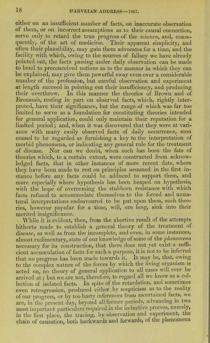 either on an insufficient number of facts, on inaccurate observation of them, or on incorrect assumptions as to their causal connection, serve only to retard the true progress of the science, and, conse- quently, of the art of medicine. Their apparent simplicity, and often their plausibility, may gain them advocates for a time, and the facility with which, owing to the sources of fallacy we have already pointed out, the facts passing under daily observation can be made to bend to preconceived notions as to the manner in which they can be explained, may give them powerful sway even over a considerable number of the profession, but careful observation and experiment at length succeed in pointing out their insufficiency, and producing their overthrow. In this manner the theories of Brown and of Broussais, resting in part on observed facts, which, rightly inter- preted, have their significance, but the range of which was far too limited to serve as a foundation for constituting theories intended for general application, could only maintain their reputation for a limited period; and, when it was discovered that they were at vari- ance with many easily observed facts of daily occurrence, soon ceased to be regarded as furnishing a key to the interpretation of morbid phenomena, or indicating any general rule for the treatment of disease. Nor can we doubt, when such has been the fate of theories which, to a certain extent, were constructed from acknow- ledged facts, that in other instances of more recent date, where they have been made to rest on principles assumed in the first in- stance before any facts could be adduced to support them, and more especially where hypothesis has been heaped on hypothesis, with the hope of overcoming the stubborn resistance with which facts refused to accommodate themselves to the forced and unna- tural interpretations endeavoured to be put upon them, such theo- ries, however popular for a time, will, ere long, sink into their merited insignificance. While it is evident, then, from the abortive result of the attempts hitherto made to establish a general theory of the treatment of disease, as w^ell as from the incomplete, and even, in some instances, almost rudimentary, state of our knowledge of some of the phenomena necessary for its construction, that there does not yet exist a suffi- cient accumulation of facts for such a purpose, it is not to be inferred that no progress has been made towards it. It may be, that, owmg to the complex nature of the forces by which the living organism is acted on, no theory of general application to all cases will ever be arrived at; but we are not, therefore, to regard all we know as a col- lection of isolated facts. In spite of the retardation, and sometmies even retrogression, produced either by scepticism as to the reality of our progress, or by too hasty inferences from ascertained facts, we are, in the present day, beyond all former periods, advancing in two most important particulars required in the inductive process, namely, in the first place, the tracing, by observation and experiment, the chain of causation, both backwards and forwards, of the phenomena