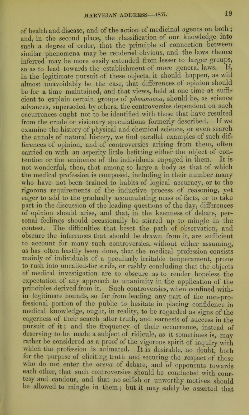 of health and disease, and of the action of medicinal agents on both; and, in the second place, the classification of our knowledge into such a degree of order, that the principle of connection between similar phenomena may be rendered obvious, and the laws thence inferred may be more easily extended from lesser to larger groups, so as to lead towards the establishment of more general laws. If, in the legitimate pursuit of these objects, it should happen, as will almost unavoidably be the case, that differences of opinion should be for a time maintained, and that views, held at one time as suffi- cient to explain certain groups of phenomena, should be, as science advances, superseded by others, the controversies dependent on such occurrences ought not to be identified with those that have resulted from the crude or visionary speculations formerly described. If we examine the history of physical and chemical science, or even search the annals of natural history, we find parallel examples of such dif- ferences of opinion, and of controversies arising from them, often carried on with an asperity little befitting either the object of con- tention or the eminence of the individuals engaged in them. It is not wonderful, then, that among so large a body as that of which the medical profession is composed, including in their number many who have not been trained to habits of logical accuracy, or to the rigorous requirements of the inductive process of reasoning, yet eager to add to the gradually accumulating mass of facts, or to take part in the discussion of the leading questi(ms of the day, differences of opinion should arise, and that, in the keenness of debate, per- sonal feelings should occasionally be stirred up to mingle in the contest. The difficulties that beset the path of observation, and obscure the inferences that should be drawn from it, are sufficient to account for many such controversies, without either assuming, as has often hastily been done, that the medical profession consists mainly of individuals of a peculiarly irritable temperament, prone to rush into uncalled-for strife, or rashly concluding that the objects of medical investigation are so obscure as to render hopeless the exj)ectation of any approach to unanimity in the application of the principles derived from it. Such controversies, when confined with- in legitimate bounds, so far from leading any part of the non-pro- fessional portion of the public to hesitate in placing confidence in medical knowledge, ought, in reality, to be regarded as signs of the eagerness of their search after truth, and earnests of success in the pursuit of it; and the frequency of their occurrence, instead of deserving to be made a subject of ridicule, as it sometimes is, may rather be considered as a proof of the vigorous spirit of inquiry with which the profession is animated. It is desirable, no doubt, both for the purpose of eliciting truth and securing the respect of those who do not enter the arena of debate, and of opj)onents towards each other, that such controversies should be conducted with cour- tesy and candour, and that no selfish or unworthy motives should be allowed to mingle in them ; but it may safely be asserted that