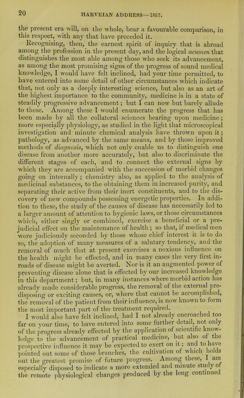 the present era will, on the whole, bear a favourable comparison, in this respect, with any that have preceded it. Reco_gnising, then, the earnest spirit of inquiry that is abroad among the profession in the present day, and the logical acumen that distinguishes the most able among those who seek its advancement, as among the most promising signs of the progress of sound medical knowledge, I would have felt inclined, had your time permitted, to have entered into some detail of other circumstances which indicate that, not only as a deeply interesting science, but also as an art of the highest importance to the community, medicine is in a state of steadily progressive advancement; but I can now but barely alhide to these. Among these I would enumerate the progress that has been made by all the collateral sciences bearing upon medicine; more especially physiology, as studied in the light that microscopical investigation and minute chemical analysis have thrown upon it; pathology, as advanced by the same means, and by those improved methods of diagnosis, which not only enable us to distinguish one disease from another more accurately, but also to discriminate the different stages of each, and to connect the external signs by wiiich they are accompanied with the succession of morbid changes going on internally; chemistry also, as applied to the analysis of medicinal substances, to the obtaining them in increased purity, and separating their active from their inert constituents, and to the dis- covery of new compounds possessing energetic properties. In addi- tion to these, the study of the causes of disease has necessarily led to a larger amount of attention to hygienic laws, or those circumstances which, either singly or combined, exercise a beneficial or a pre- judicial effect on the maintenance of health ; so that, if medical men were judiciously seconded by those whose chief interest it is to do so, the adoption of many measures of a salutary tendency, and the removal of much that at present exercises a noxious influence on the health might be effected, and in many cases the very first in- roads of disease might be averted. Nor is it an augmented power of preventing disease alone that is effected by our increased knowledge in this department; but, in many instances where morbid action has already made considerable progress, the removal of the external pre- disposing or exciting causes, or, where that cannot be accomplished, the removal of the patient from their influence, is now known to form the most important part of the treatment required. I would also have felt inclined, had I not already encroached too far on your time, to have entered into some further detail, not only of the progress alreadv effected by the application of scientific know- ledge to the advancement of practical medicine, but also of the prospective influence it may be expected to exert on it; and to have pointed out some of those branches, the cultivation of which holds out the greatest promise of future progress. Among these, 1 am especially disposed to indicate a more extended and minute study ot the remote physiological changes produced by the long continued