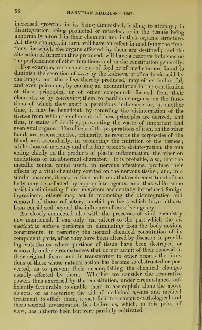 increased growth ; in its being diminished, leading to atrophy ; in disintegration being promoted or retarded, or in the tissues being abnormally altered in their chemical and in their organic structure. All these changes, in turn, will have an effect in modifying the func- tions for which the organs affected by them are destined ; and the alteration of function thus produced, will have a reactive influence on the performance of other functions, and on the constitution generally. _ For example, various articles of food or of medicine are found to diminish the secretion of urea by the kidneys, or of carbonic acid by the lungs; and the effect thereby produced, may either be hurtful, and even poisonous, by causing an accumulation in the constitution of these principles, or of other compounds formed from their elements, or by conveying them to particular organs, on the func- tions of which they exert a pernicious influence ; or, at another time, it may be beneficial, by retarding the disintegration of the tissues from which the elements of these principles are derived, and thus, in states of debiUty, preventing the waste of important and even vital organs. The effects of the preparations of iron, on the other hand, are reconstructive, primarily, as regards the corpuscles of the blood, and secondarily, in promoting the nutrition of the tissues ; while those of mercury and of iodine promote disintegration, the one acting chiefly on the products of plastic inflammation, the other on exudations of an abnormal character. It is probable, also, that the metallic tonics, found useful in nervous affections, produce their effects by a vital chemistry exerted on the nervous tissue; and, in a similar manner, it may in time be found, that each constituent of the body may be affected by appropriate agents, and that while some assist in eliminating from the system accidentally introduced foreign ingredients, others may act in promoting the disintegration and removal of those refractory morbid products which have hitherto been considered beyond the influence of curative agency. As closely connected also with the processes of vital chemistry now mentioned, I can only just advert to the part which the vis medicatrix naturae performs in eliminating from the body noxious constituents; in restoring the normal chemical constitution of its component parts, after they have been altered by disease ; in provid- ing substitutes where portions of tissue have been destroyed or removed, under circumstances that do not admit of their renewal in their original form; and in transferring to other organs the func- tions of those whose natural action has become so obstructed or per- verted, as to prevent their accomplishing the chemical changes usually effected by them. Whether we consider the restorative powers thus exercised by the constitution, under circumstances suf- ficiently favourable to enable them to accomplish alone the above objects, or as requiring the aid of medicinal agents and medical treatment to effect them, a vast field for chemico-patliological and therapeutical investigation lies before us, which, in this point of view, has hitherto been but very partially cultivated.