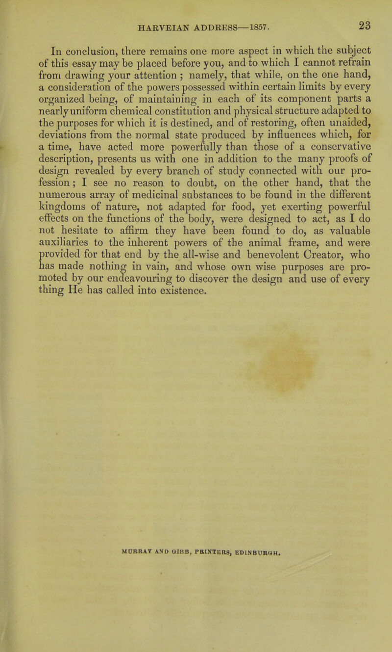 In conclusion, there remains one more aspect in which the subject of this essay may be placed before you, and to which I cannot refrain from drawing your attention ; namely, that while, on the one hand, a consideration of the powers possessed within certain limits by every organized being, of maintaining in each of its component parts a nearly uniform chemical constitution and physical structure adapted to the purposes for which it is destined, and of restoring, often unaided, deviations from the normal state produced by influences which, for a time, have acted more powerfully than those of a conservative description, presents us with one in addition to the many proofs of design revealed by every branch of study connected with our pro- fession ; I see no reason to doubt, on the other hand, that the numerous array of medicinal substances to be found in the different kingdoms of nature, not adapted for food, yet exerting powerful effects on the functions of the body, were designed to act, as I do not hesitate to afiirm they have been found to do, as valuable auxiliaries to the inherent powers of the animal frame, and were provided for that end by the all-wise and benevolent Creator, who has made nothing in vain, and whose own wise purposes are pro- moted by our endeavouring to discover the design and use of every thing He has called into existence. MURRAT AND GIBB, PRINTERS, EDINBUHOH.