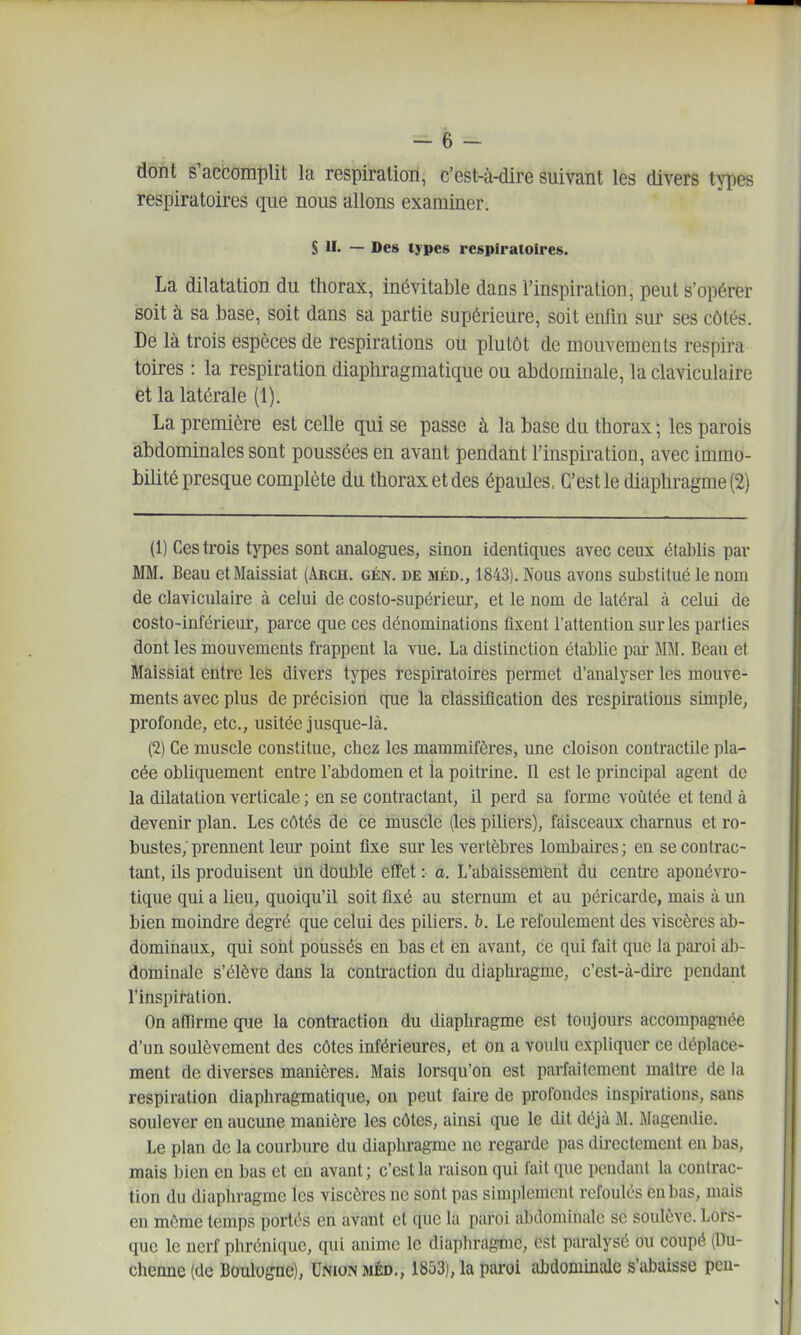 dont s'accomplit la respiration, c'est-à-dire suivant les divers types respiratoires que nous allons examiner. S M. — Des types respiratoires. La dilatation du thorax, inévitable dans l'inspiration, peut s'opérer soit à sa base, soit dans sa partie supérieure, soit enfin sur ses côtés. De là trois espèces de respirations ou plutôt de mouvements respira toires : la respiration diaphragraatique ou abdominale, la claviculaire et la latérale (1). La première est celle qui se passe à la base du thorax ; les parois abdominales sont poussées en avant pendant l'inspiration, avec immo- bilité presque complète du thorax et des épaules, C'est le diaphragme (2) (1) Ces trois types sont analogues, sinon identiques avec ceux établis par filM. Beau etMaissiat (Arch. gén. de méd., 1843). Nous avons substitué le nom de claviculaire à celui de costo-supérieur, et le nom de latéral à celui de costo-inférieur, parce que ces dénominations fixent l'attention sur les parties dont les mouvements frappent la vue. La distinction établie par MM. Beau et Maissiat entre les divers types respiratoires permet d'analyser les mouve- ments avec plus de précision que la classification des respirations simple, profonde, etc., usitée jusque-là. (2) Ce muscle constitue, chez les mammifères, une cloison contractUe pla- cée obliquement entre l'abdomen et la poitrine. Il est le principal agent do la dilatation verticale ; en se contractant, il perd sa forme voûtée et tend à devenir plan. Les côtés de ce inuscle (les piliers), faisceaux cbarnus et ro- bustes, prennent leur point fixe sur les vertèbres lombaires ; en se contrac- tant, ils produisent un double efTet : a. L'abaissement du cenU'e aponévro- tique qui a lieu, quoiqu'il soit fixé au sternum et au péricarde, mais à un bien moindre degré que celui des piliers, b. Le refoulement des viscères ab- dominaux, qui sont poussés en bas et èn avant, ce qui fait que la paroi ab- dominale s'élève dans la contraction du diaphragme, c'est-à-dire pendant l'inspiration. On afTirme que la contraction du diaphragme est toujours accompagnée d'un soulèvement des côtes inférieures, et on a voulu expliquer ce déplace- ment de diverses manières. Mais lorsqu'on est parfaitement maître de la respiration diaphragmatique, on peut faire de profondes inspirations, sans soulever en aucune manière les côtes, ainsi que le dit déjà M. Magendie. Le plan de la courbure du diaphragme ne regarde pas directement eu bas, mais bien en bas et eu avant; c'est la raison qui fait que pendant la contrac- tion du diaphragme les viscères ne sont pas simplement refoulés en bas, mais en môme temps portés en avant et que la paroi abdominale se soulève. Lors- que le nerf phréniquc, qui anime le diaphragme, est paralysé ou coupé (Du- chenne(de Boulogne), Union méd., 1853), la paroi abdominale s'abaisse pen-