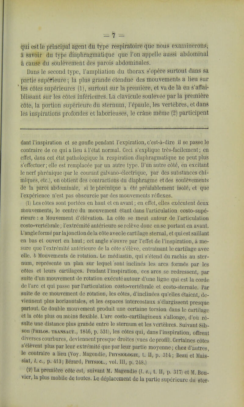 -1 - qui est le principal agent du type respiratoire que nous examinerons^ a savoir du type diaphragmatique que l'on appelle aussi abdominal à cause du soulèvement des parois abdominales. Dans le second type, l'ampliation du thorax s'opère surtout dans sa partie supérieure ; la plus grande étendue des mouvements a lieu sur ' les côtes supérieures (1), surtout sur la première, et va de là en s'affai- blissant sur les côtes inférieutes. La clavicule soulevée par la première côte, la portion supérieure du sternum, l'épaule, les vertèbres, et dans les inspirations profondes et laborieuses, le crâne même (2) participent dant l'inspiration et se gonfle pendant l'expiration, c'est-à-dire il se passe le contraire de ce qui a lieu à l'état normal. Ceci s'explique très-facilement; en effet, dans cet état pathologique la respiration diaphragmatique ne peut plus s'effectuer; elle est remplacée par un autre type. D'un autre côté, en excitant le nerf phrénique (par le courant galvano-électrique, par des substances chi- miques, etc.), on obtient des contractions du diaphragme et des soulèvements de la paroi abdominale, si le phrénique a été préalablement isolé, et que l'expérience n'est pas obscurcie par des mouvements réflexes. (1) Les côtes sont portées en haut et en avant ; en effet, eUes exécutent deux mouvements, le centre du mouvement étant dans l'articulation costo-supé- rieure : a Mouvement d'élévation. La côte se meut autour de l'articulation costo-vertébrale ; l'extrémité antérieure se relève donc en se portant en avant. L'angleformépar lajonctiondela côte avecle cartilage stemal, et qui est saillant en bas et ouvert en haut; cet angle s'ouvre par l'cflet de l'inspiration, à me- sure que l'extrémité antérieure de la côte s'élève, entraînant le cartilage avec elle, b Mouvements de rotation. Le médiastin, qui s'étend du rachis au ster- num, représente un plan sur lequel soiit inclinés les arcs formés par les côtes et leurs cartilages. Pendant l'inspiration, ces arcs se redressent, par suite d'un mouvement de rotation exécuté autour d'une ligne qui est la corde de l'arc et qui passe par l'articulation costo-vertébrale et costo-sternale. l'ar suite de ce mouvement de rotaUon, les côtes, d'inclinées qu'elles étaient, de- viennent plus horizontales, et les espaces intercostaux s'élargissent presque partout. Ce double mouvement produit une certaine torsion dans le cartilage et la côte plus ou moins flexible. L'arc costo-cartilagineux s'allonge, d'où ré- sulte une distance plus grande entre le sternum et les vertèbres. Suivant Sib- son (Philos, transact., 1846, p. 531), les côtes qui, dans l'inspiration, offrent diverses courbures, deviennent presque droites (vues de profil). Certaines côtes s'élèvent plus par leur extrémité que par leur partie moyenne ; chez d'autres, le contraire a lieu (Voy. Magendic, Physiologie, t. II, p. 314; Beau et Mais- siat, l. c, p. 413; Bérard, Physiol., vol. 111, p. 248.) (2) La première côte est, suivant M. Magendie {l. c, t. II, p. 317) et M. Bou- vier, la plus mobile de toutes. Le déplacement de la partie supérieure du ster-