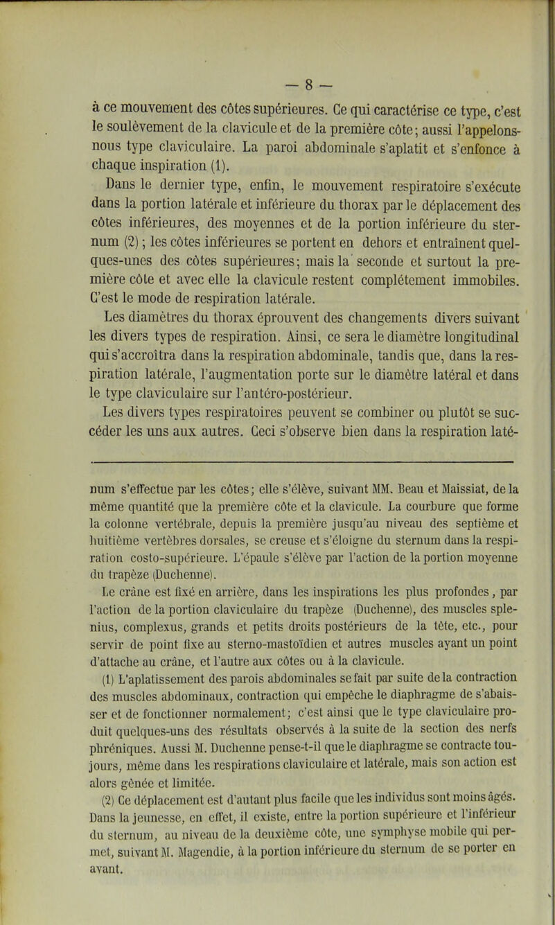 à ce mouvement des côtes supérieures. Ce qui caractérise ce type, c'est le soulèvement de la clavicule et de la première côte; aussi l'appelons- nous type claviculaire. La paroi abdominale s'aplatit et s'enfonce à chaque inspiration (1). Dans le dernier type, enfin, le mouvement respiratoire s'exécute dans la portion latérale et inférieure du thorax par le déplacement des côtes inférieures, des moyennes et de la portion inférieure du ster- num (2) ; les côtes inférieures se portent en dehors et entraînent quel- ques-unes des côtes supérieures; mais la seconde et surtout la pre- mière côte et avec elle la clavicule restent complètement immobiles. C'est le mode de respiration latérale. Les diamètres du thorax éprouvent des changements divers suivant les divers types de respiration. Ainsi, ce sera le diamètre longitudinal qui s'accroîtra dans la respiration abdominale, tandis que, dans la res- piration latérale, l'augmentation porte sur le diamètre latéral et dans le type claviculaire sur l'antéro-postérieur. Les divers types respiratoires peuvent se combiner ou plutôt se suc- céder les uns aux autres. Ceci s'observe bien dans la respiration laté- num s'effectue par les côtes ; elle s'élève, suivant MM. Beau et Maissiat, de la même quantité que la première côte et la clavicule. La courbure que forme la colonne vertébrale, depuis la première jusqu'au niveau des septième et luiitième vertèbres dorsales, se creuse et s'éloigne du sternum dans la respi- ration costo-supcrieure. L'épaule s'élève par l'action de la portion moyenne du trapèze (Ducbenne). Le crâne est fixé en arrière, dans les inspirations les plus profondes, par l'action de la portion claviculaire du trapèze (Duchenne), des muscles sple- nius, complexus, grands et petits droits postérieurs de la tète, etc., pour servir de point fixe au sterno-mastoïdien et autres muscles ayant un point d'attacbe au crâne, et l'autre aux côtes ou à la clavicule. (1) L'aplatissement des parois abdominales se fait par suite delà contraction des muscles abdominaux, contraction qui empêche le diaphragme de s'abais- ser et de fonctionner normalement; c'est ainsi que le type claviculaire pro- duit quelques-uns des résultats observés à la suite de la section des nerfs phréniques. Aussi M. Duchenne pense-t-il que le diaphragme se contracte tou- jours, même dans les respirations claviculaire et latérale, mais son action est alors gênée et limitée. (2) Ce déplacement est d'autant plus facile que les individus sont moins âgés. Dans la jeunesse, en effet, il existe, entre la portion supérieure et l'inférieur du sternum, au niveau de la deuxième côte, une symphyse mobile qui per- met, suivant M. Mugendic, à la portion inférieure du sternum de se porter en avant.