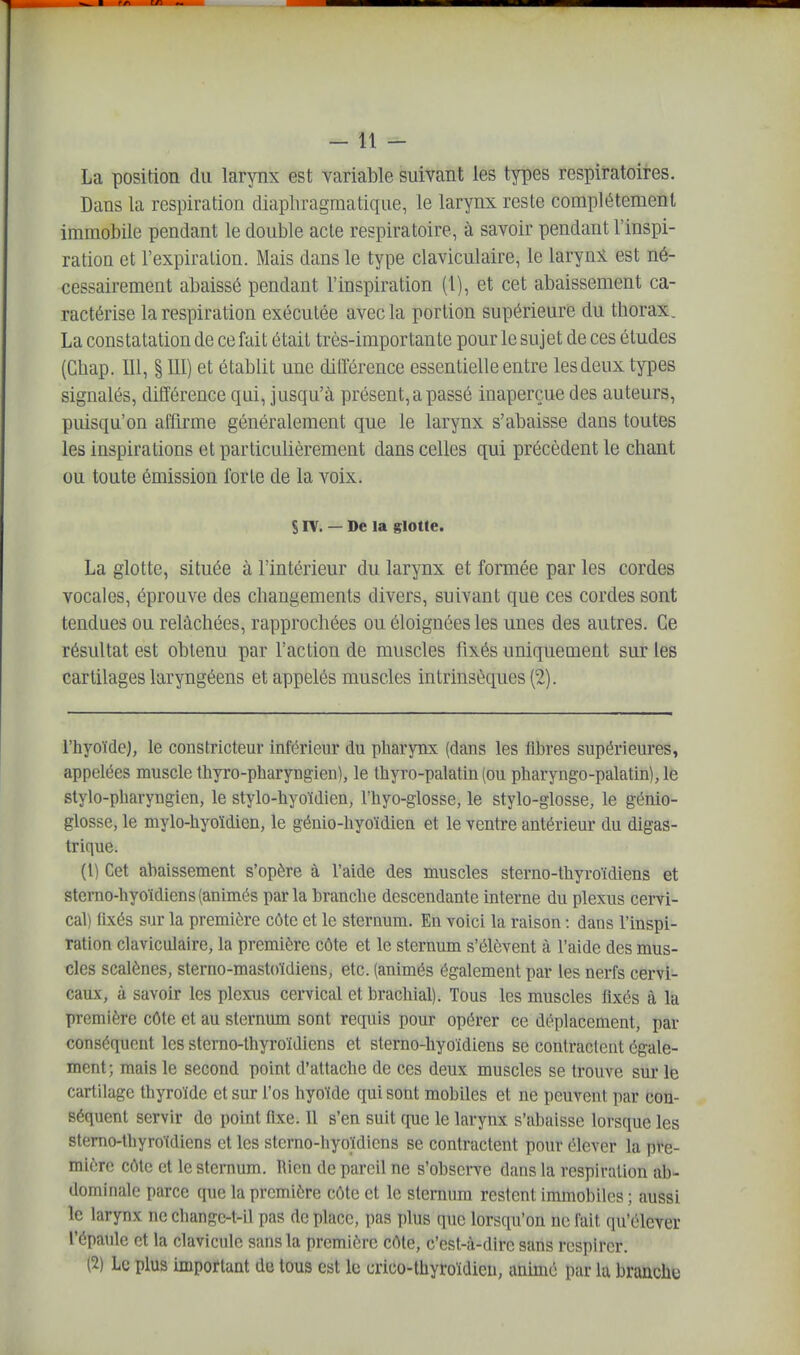 La position du larynx est yariable suivant les types respiratoires. Dans la respiration diaphragmatique, le larynx reste complètement immobile pendant le double acte respiratoire, à savoir pendant l'inspi- ration et l'expiration. Mais dans le type claviculaire, le larynl est né- cessairement abaissé pendant l'inspiration (1), et cet abaissement ca- ractérise la respiration exécutée avec la portion supérieure du thorax. La constatation de ce fait était très-importante pour le sujet de ces études (Gbap. 111, § 111) et établit une dilïérence essentielle entre lesdeux types signalés, différence qui, jusqu'à présent, a passé inaperçue des auteurs, puisqu'on affirme généralement que le larynx s'abaisse dans toutes les inspirations et particulièrement dans celles qui précèdent le chant ou toute émission forte de la voix. S rv. — De la glotte. La glotte, située à l'intérieur du larynx et formée par les cordes vocales, éprouve des changements divers, suivant que ces cordes sont tendues ou relâchées, rapprochées ou éloignées les unes des autres. Ce résultat est obtenu par l'action de muscles fixés uniquement sur les cartilages laryngéens et appelés muscles intrinsèques (2). l'hyoïde), le constricteur Inférieur du pliarynx (dans les fibres supérieures, appelées muscle thyro-pharyngien), le thyro-palatin (ou pharyngo-palatin),le stylo-pliaryngicn, le stylo-hyoïdien, l'hyo-glosse, le stylo-glosse, le génio- glosse, le mylo-hyoïdien, le génio-hyoïdien et le ventre antérieur du digas- trique. (1) Cet abaissement s'opère à l'aide des muscles sterno-thyroïdiens et sterno-hyoïdiens(animés parla branche descendante interne du plexus cervi- cal) fixés sur la première côte et le sternum. En voici la raison : dans l'inspi- ration claviculaire, la première côte et le sternum s'élèvent à l'aide des mus- cles scalènes, sterno-mastoïdiens, etc. (animés également par les nerfs cervi- caux, à savoir les plexus cervical et brachial). Tous les muscles fixés à la première côte et au sternum sont requis pour opérer ce déplacement, par conséquent les sterno-thyroïdiens et sterno-hyoïdiens se contractent égale- ment; mais le second point d'attache de ces deux muscles se trouve sur le cartilage thyroïde et sur l'os hyoïde qui sont mobiles et ne peuveni par con- séquent servir de point fixe. Il s'en suit que le larynx s'abaisse lorsque les sterno-thyroïdiens et les sterno-hyoïdiens se contractent pour élever la pre- mière côte et le sternum. Rien de pareil ne s'observe dans la respiration ab- dominale parce que la première côte et le sternum restent immobiles ; aussi le larynx ne changc-t-il pas de place, pas plus que lorsqu'on ne fait qu'élever l'épaule et la clavicule sans la première côte, c'est-à-dire sans respirer. (2) Le plus important de tous est le crico-thyroïdieu, animé par la brancliy