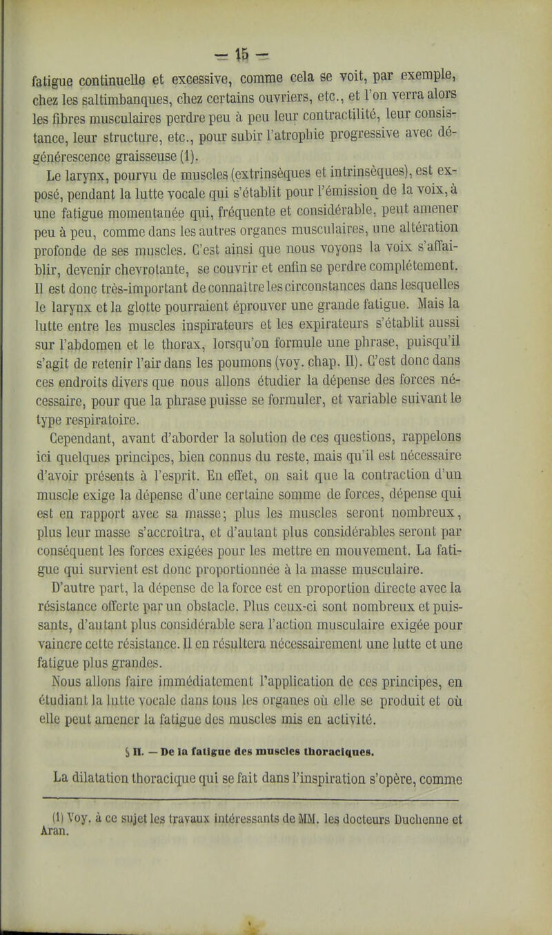 fatigue continuelle et excessive, comme cela se voit, par exemple, chez les saltimbanques, chez certains ouvriers, etc., et l'on verra alors les fibres musculaires perdre peu à peu leur contractilité, leur consis- tance, leur structure, etc., pour subir l'atrophie progressive avec dé- générescence graisseuse (1). Le larynx, pourvu de muscles (extrinsèques et intrinsèques), est ex- posé, pendant la lutte vocale qui s'établit pour l'émission de la voix, à une fatigue momentanée qui, fréquente et considérable, peut amener peu à peu, comme dans les autres organes musculaires, une altération profonde de ses muscles. C'est ainsi que nous voyons la voix s'affai- blir, devenir chevrotante, se couvrir et enfin se perdre complètement. Il est donc très-important de connaître les circonstances dans lesquelles le larynx et la glotte pourraient éprouver une grande fatigue. Mais la lutte entre les muscles inspirateurs et les expirateurs s'établit aussi sur l'abdomen et le thorax, lorsqu'on formule une phrase, puisqu'il s'agit de retenir l'air dans les poumons (voy. chap. II). C'est donc dans ces endroits divers que nous allons étudier la dépense des forces né- cessaire, pour que la phrase puisse se formuler, et variable suivant le type respiratoire. Cependant, avant d'aborder la solution de ces questions, rappelons ici quelques principes, bien connus du reste, mais qu'il est nécessaire d'avoir présents à l'esprit. En effet, on sait que la contraction d'un muscle exige la dépense d'une certaine somme de forces, dépense qui est en rapport avec sa masse; plus les muscles seront nombreux, plus leur masse s'accroîtra, et d'autant plus considérables seront par conséquent les forces exigées pour les mettre en mouvement. La fati- gue ffui survient est donc proportionnée à la masse musculaire. D'autre part, la dépense de la force est en proportion directe avec la résistance offerte par un obstacle. Plus ceux-ci sont nombreux et puis- sants, d'autant plus considérable sera l'action musculaire exigée pour vaincre cette résistance. U en résultera nécessairement une lutte et une fatigue plus grandes. Nous allons faire immédiatement Tapphcation de ces principes, en étudiant la lutte vocale dans tous les organes où elle se produit et où elle peut amener la fatigue des muscles mis en activité. S n. — De la fatigue des muscles thoraclques. La dilatation thoracique qui se fait dans l'inspiration s'opère, comme (1) Voy. à ce sujet les travaux intéressants de MM. les docteurs Ducbenne et Aran.