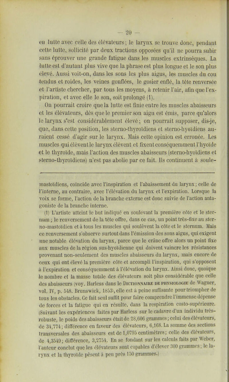 en lulte avec celle des élévateurs ; le larynx se trouve donc, pendant cette lulte, sollicité par deux tractions opposées qu'il ne pourra subir sans éprouver une grande fatigue dans les muscles extrinsèques. La lutte est d'autant plus vive que la phrase est plus longue et le son plus élevé. Aussi voit-on, dans les sons les plus aigus, les muscles du cou tendus et roides, les veines gonflées, le gosier enflé, la tête renversée et l'artiste chercher, par tous les moyens, à retenir l'air, afin que l'ex- piration, et avec elle le son, soit prolongé (1). On pourrait croire que la lutte est finie entre les muscles abaisseurs et les élévateurs, dès que le premier son aigu est émis, parce qu'alors le larynx s'est considérablement élevé; on pourrait supposer, dis-je, que, dans cette position, les sterno-thyroïdiens et sterno-hyoïdiens au- raient cessé d'agir sur le larynx. Mais cette opinion est erronée. Les muscles qui élèvent le larynx élèvent et fixent conséquemment l'hyoïde et le thyroïde, mais l'action des muscles abaisseurs (sterno-hyoïdiens et sterno-thyroïdiens) n'est pas abolie par ce fait. Ils continuent à soule- raastoïdiens, coïncide avec l'inspiration et l'abaissement du larynx ; celle de l'interne, au contraire, avec l'élévation du larynx et l'expiration. Lorsque la voix se forme, l'action de la branche externe est donc suivie de l'action anta- goniste de la branche interne. (1) L'artiste atteint le but indiqué en soulevant la première côte et le ster- num ; le renversement de la tête offre, dans ce cas, un point très-flxe au ster- no-mastoïdien et à tous les muscles qui soulèvent la côte et le sternum. Mais ce renversement s'observe surtout dans l'émission des sons aigus, qui exigent une notable élévation du larynx, parce que le crâne offre alors un point fixe aux muscles de la région sus-hyoïdienne qui doivent vaincre les résistances provenant non-seulement des muscles abaisseurs du larynx, mais encore de ceux qui ont élevé la première côte et accompli l'inspiration, qui s'opposent à l'expiration et conséquemment à l'élévation du larynx. Ainsi donc, quoique le nombre et la masse totale des élévateurs soit plus considérable que celle des abaisseurs (voy. Harless dans le Dictionn.^ire de physiologie de Wagner, vol. IV, p. 548. Brunswick, 1853), elle est à peine suiïîsanle pour triompher de tous les obstacles. Ce fait seul suffit pour faire comprendre l'immense dépense de forces et la fatigue qui en résulte, dans la respiration costo-supcrieure. (Suivant les expériences faites par Harless sur le cadavre d'un individu très- robuste, le poids des abaisseurs était de 28,G06 grammes ; celui des élévateurs, de 34,774; différence en faveur des élévateurs, G,168.La somme des sections transversales des abaisseurs est de 1,0795 centimètres; celle des élévateurs, de 4,3549 ; différence, 3,2754. En se fondant sur les calculs faits par Weber, l'auteur conclut que les élévateurs sont capables d'élever 300 grammes; le la- rynx et la thyroïde pèsent à peu près 150 grammes.)