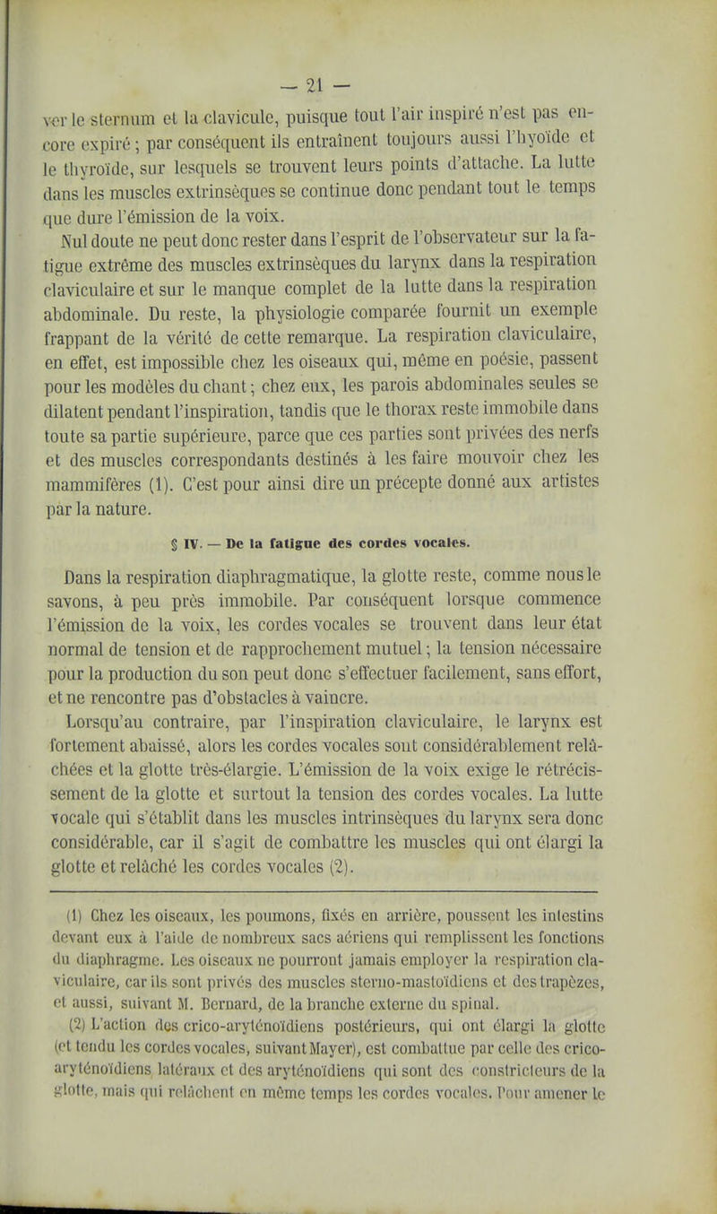 xer le sternum et la clavicule, puisque tout l'air inspiré n'est pas en- core expiré ; par conséquent ils entraînent toujours aussi l'hyoïde et le thyroïde, sur lesquels se trouvent leurs points d'attache. La lutte dans les muscles extrinsèques se continue donc pendant tout le temps que dure l'émission de la voix. Nul doute ne peut donc rester dans l'esprit de l'observateur sur la fa- tigue extrême des muscles extrinsèques du larynx dans la respiration claviculaire et sur le manque complet de la lutte dans la respiration abdominale. Du reste, la physiologie comparée fournit un exemple frappant de la vérité de cette remarque. La respiration claviculaire, en effet, est impossible chez les oiseaux qui, même en poésie, passent pour les modèles du chant ; chez eux, les parois abdominales seules se dilatent pendant l'inspiration, tandis ([ue le thorax reste immobile dans toute sa partie supérieure, parce que ces parties sont privées des nerfs et des muscles correspondants destinés à les faire mouvoir chez les mammifères (1). C'est pour ainsi dire un précepte donné aux artistes par la nature. § IV. — De la fatigue des cordes vocales. Dans la respiration diaphragmatique, la glotte reste, comme nous le savons, à peu près immobile. Par conséquent lorsque commence l'émission de la voix, les cordes vocales se trouvent dans leur état normal de tension et de rapprochement mutuel ; la tension nécessaire pour la production du son peut donc s'effectuer facilement, sans effort, et ne rencontre pas d'obstacles à vaincre. Lorsqu'au contraire, par l'inspiration claviculaire, le larynx est fortement abaissé, alors les cordes vocales sont considérablement relâ- chées et la glotte très-élargie. L'émission de la voix exige le rétrécis- sement de la glotte et surtout la tension des cordes vocales. La lutte vocale qui s'établit dans les muscles intrinsèques du larynx sera donc considérable, car il s'agit de combattre les muscles qui ont élargi la glotte et relâché les cordes vocales (2). (1) Chez les oiseaux, les poumons, fixés en arrière, poussent les intestins (levant eux à l'aide de nombreux sacs aériens qui remplissent les fonctions (In diayjhragme. Les oiseaux ne pourront jamais employer la respiration cla- viculaire, car ils sont privés des muscles stcrno-masloïdiens et des trapèzes, et aussi, suivant M. Bernard, de la brandie externe du spinal. (2) L'action Aas crico-aryléno'idiens postérieurs, qui ont élargi la glotte (et tendu les cordes vocales, suivant Mayer), est combattue par celle des crico- aryténoïdiens latéraux et des aryt(înoïdiens qui sont des constricleurs de la S^lotte, mais (pii rolâclicnt en même temps les cordes vocal(^s. Pour amener le