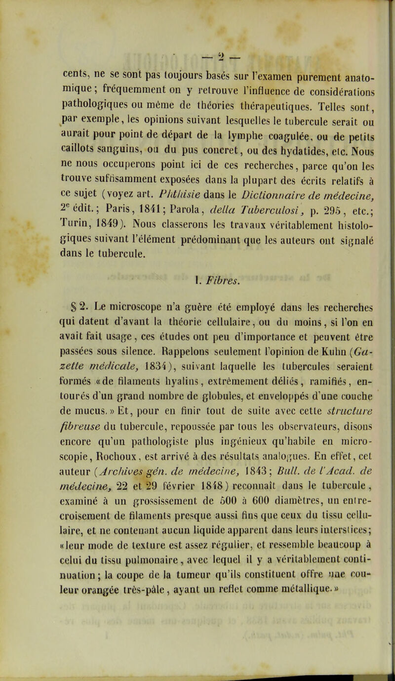 cents, ne se sont pas toujours basés sur l'examen purement anato- mique; fréquemment on y retrouve l'influence de considérations pathologiques ou même de ttiéories thérapeutiques. Telles sont, par exemple, les opinions suivant lesquelles le tubercule serait ou aurait pour point de départ de la lymphe coagulée, ou de petits caillots sanguins, ou du pus concret, ou des hydatides, elc. Nous ne nous occuperons point ici de ces recherches, parce qu'on les trouve sufrisamment exposées dans la plupart des écrits relatifs à ce sujet (voyez art. Phtliisie dans le Dictionnaire de médecine, 2«édit.; Paris, 1841; Parola, délia raberculosi, p. 295, etc.; Turin, 1849). Nous classerons les travaux véritablement histolo- giques suivant l'élément prédominant que les auteurs ont signalé dans le tubercule. 1. Fibres. S 2. Le microscope n'a guère été employé dans les recherches qui datent d'avant la théorie cellulaire, ou du moins, si l'on en avait fait usage, ces études ont peu d'importance et peuvent être passées sous silence. Rappelons seulement l'opinion de Kuhn {Ga- zette médicale, 1834), suivant laquelle les tubercules seraient formés «de filaments hyalins, extrêmement déliés, ramifiés, en- tourés d'un grand nombre de globules, et enveloppés d'une couche de mucus. » Et, pour en finir tout de suite avec cette structure fibreuse du tubercule, repoussée par tous les observateurs, disons encore qu'un pathologiste plus iugénieux qu'habile en micro- scopie, Rochoux, est arrivé à des résultats analogues. En effet, cet auteur {Arcidves gén. de médecine, 1843; Bull, de l'Acad. de médecine, 22 et 29 février 18^8) reconnaît dans le tubercule, examiné à un grossissement de ôOO à 600 diamètres, un enire- croiseraent de filaments presque aussi fins que ceux du tissu cellu- laire, et ne contenant aucun liquide apparent dans leurs iulersiices; «leur mode de texture est assez régulier, et ressemble beaucoup à celui du tissu pulmonaire, avec lequel il y a véritablement conti- nuation ; la coupe de la tumeur qu'ils constituent offre uae cou- leur orangée très-pàle, ayant un reflet comme métallique.»