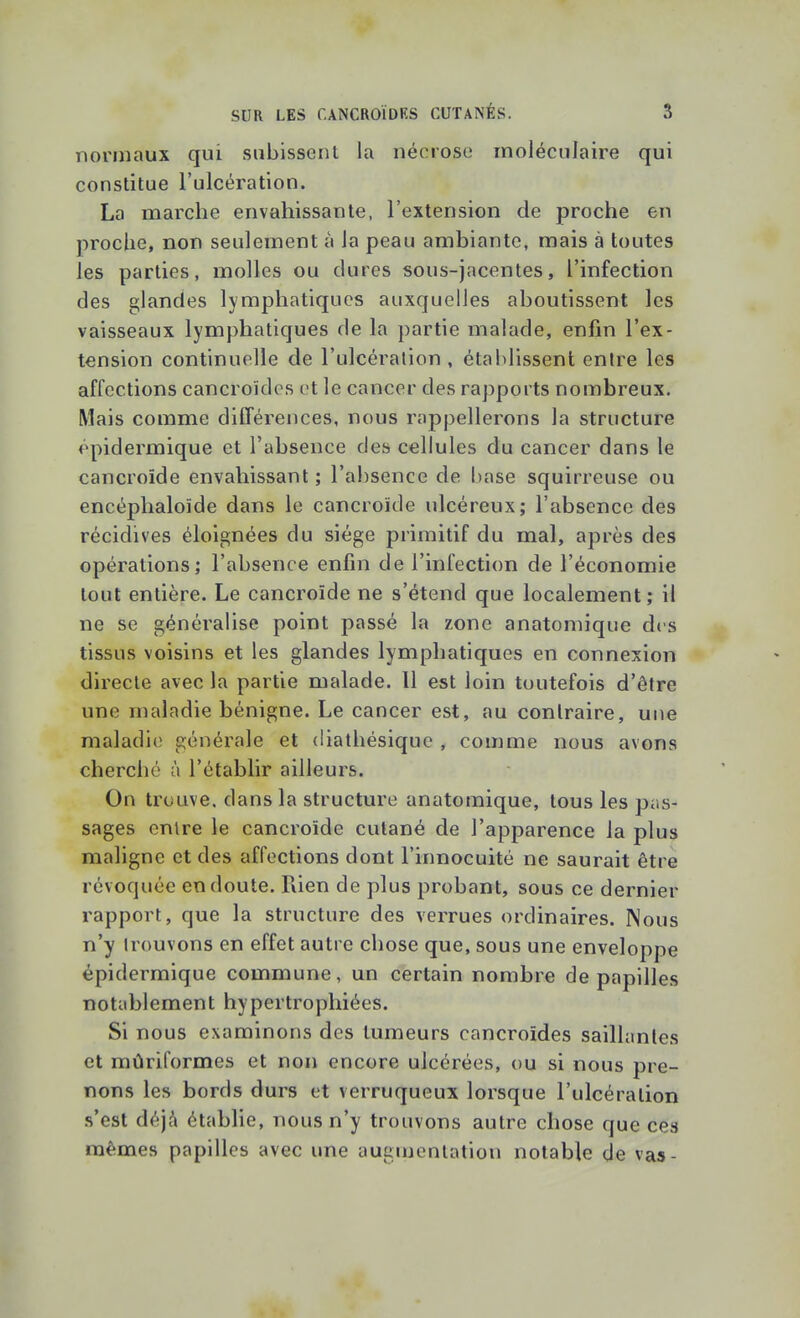 normaux qui subissent la nécrose moléculaire qui constitue l'ulcération. La marche envahissante, l'extension de proche en proche, non seulement à la peau ambiante, mais à toutes les parties, molles ou dures sous-jacentes, l'infection des glandes lymphatiques auxquelles aboutissent les vaisseaux lymphatiques de la partie malade, enfin l'ex- tension continuelle de l'ulcération, établissent entre les affections cancroïdes et le cancer des rapports nombreux. Mais comme différences, nous rappellerons la structure épidermique et l'absence des cellules du cancer dans le cancroide envahissant; l'absence de base squirreuse ou encéphaloïde dans le cancroïde ulcéreux; l'absence des récidives éloignées du siège primitif du mal, après des opérations; l'absence enfin de l'infection de l'économie tout entière. Le cancroïde ne s'étend que localement ; il ne se généralise point passé la zone anatomique des tissus voisins et les glandes lymphatiques en connexion directe avec la partie malade. Il est loin toutefois d'être une maladie bénigne. Le cancer est, au contraire, une maladie générale et diathésique , comme nous avons cherché à l'établir ailleurs. On trouve, dans la structure anatomique, tous les pas- sages entre le cancroïde cutané de l'apparence la plus maligne et des affections dont l'innocuité ne saurait être révoquée en doute. Rien de plus probant, sous ce dernier rapport, que la structure des verrues ordinaires. Nous n'y trouvons en effet autre chose que, sous une enveloppe épidermique commune, un certain nombre de papilles nottiblement hypertrophiées. Si nous examinons des tumeurs cancroïdes saillantes et mûriformes et non encore ulcérées, ou si nous pre- nons les bords durs et verruqueux lorsque l'ulcération s'est déjà établie, nous n'y trouvons autre chose que ces mêmes papilles avec une augujentation notable de vas-