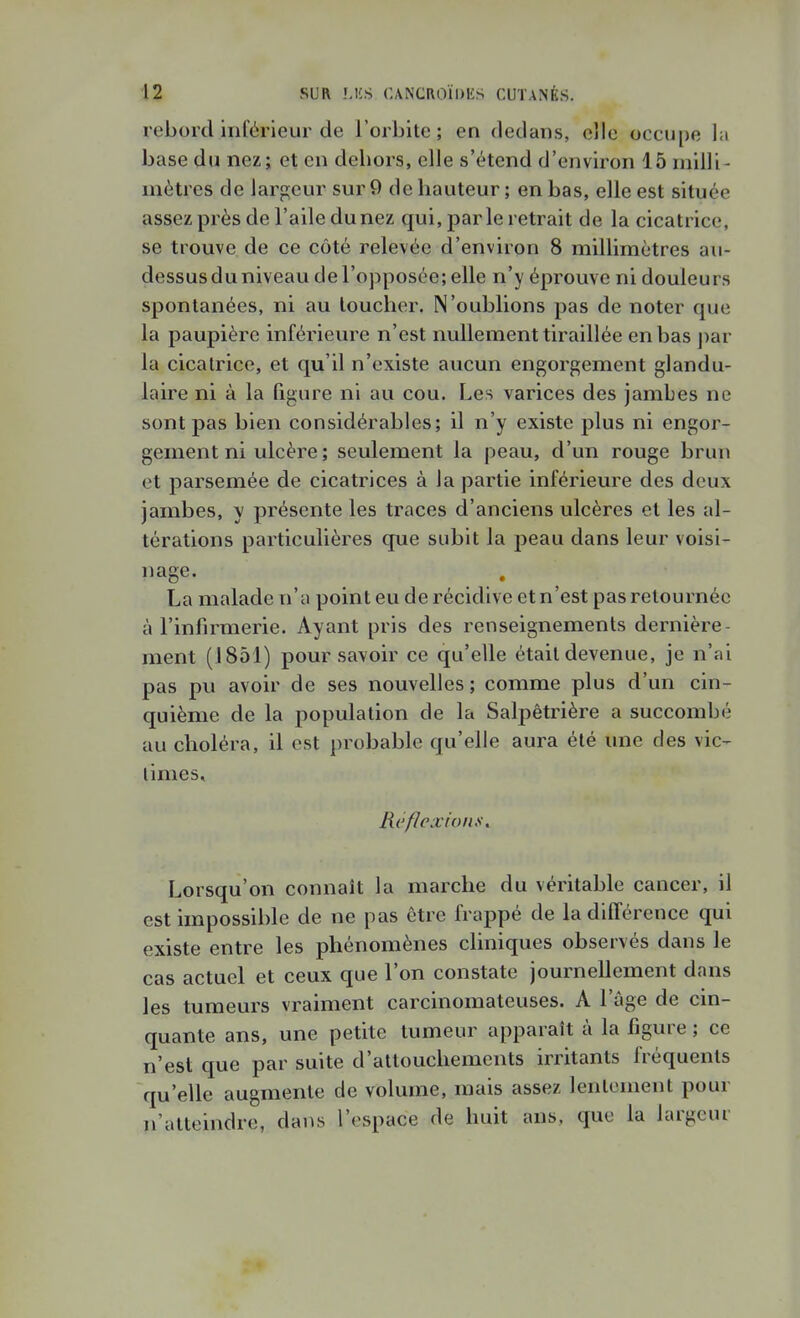 rebord inférieur de l'orbite; en dedans, elle occupe l:i base du nez; et en dehors, elle s'étend d'environ 15 milli- mètres de larpjcur sur 9 de hauteur; en bas, elle est située assez près de l'aile du nez qui, parle retrait de la cicatrice, se trouve de ce côté relevée d'environ 8 millimètres au- dessus du niveau de l'opposée; elle n'y éprouve ni douleurs spontanées, ni au loucher. N'oublions pas de noter que la paupière inférieure n'est nullement tiraillée en bas par la cicatrice, et qu'il n'existe aucun engorgement glandu- laire ni à la figure ni au cou. Les varices des jambes ne sont pas bien considérables; il n'y existe plus ni engor- gement ni ulcère ; seulement la peau, d'un rouge brun et parsemée de cicatrices à la partie inférieure des deux jambes, y présente les traces d'anciens ulcères et les al- térations particulières que subit la peau dans leur voisi- page. La malade n'a point eu de récidive et n'est pas retournée à l'infirmerie. Ayant pris des renseignements dernière- ment (1851) pour savoir ce qu'elle était devenue, je n'ai pas pu avoir de ses nouvelles ; comme plus d'un cin- quième de la population de la Salpètrière a succombé au choléra, il est probable qu'elle aura été une des vie-- limes. Réflexion}!^ Lorsqu'on connaît la marche du véritable cancer, il est impossible de ne pas être frappé de la différence qui existe entre les phénomènes cliniques observés dans le cas actuel et ceux que l'on constate journellement dans les tumeurs vraiment carcinomateuses. A l'âge de cin- quante ans, une petite tumeur apparaît à la figure ; ce n'est que par suite d'attouchements irritants fréquents qu'elle augmente de volume, mais assez lentement pour n'atteindre, dans l'espace de huit ans, que la largeur