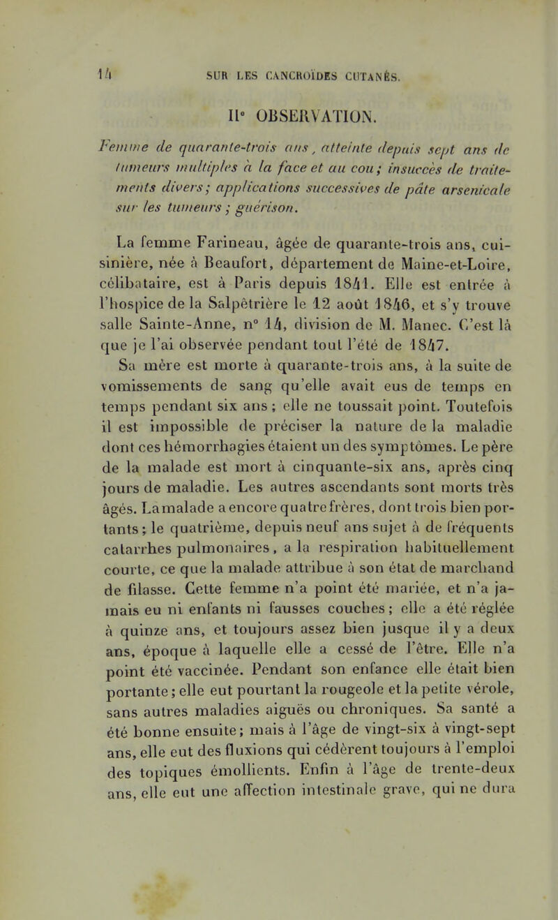 Il OBSERVATION. Feiiiifie de quarante-trois ans, atteinte depuis sept ans de fumeurs multiples à la face et au cou; insuccès de traite- ments divers; applications successives de pâte arsenicale sur les tumeurs ; guérison. La femme Farineau, âgée de quarante-trois ans» cui- sinière, née à Beaufort, département de Maine-et-Loire, célibataire, est à Paris depuis ISZjl. Elle est entrée à l'hospice de la Salpètrière le 12 août 18/i6, et s'y trouve salle Sainte-Anne, n° ih, division de M. Manec. C'est là que je l'ai observée pendant tout l'été de '18/i7. Sa mère est morte à quarante-trois ans, à la suite de vomissements de sang qu'elle avait eus de temps en temps pendant six ans ; elle ne toussait point. Toutefois il est impossible de préciser la nature de la maladie dont ces hémorrhagies étaient un des symptômes. Le père de la malade est mort à cinquante-six ans, après cinq jours de maladie. Les autres ascendants sont morts très âgés. Lamalade aencore quatre frères, dont trois bien por- tants; le quatrième, depuis neuf ans sujet à de fréquents catarrhes pulmonaires , a la respiration habituellement courte, ce que la malade attribue à son état de marchand de fdasse. Cette femme n'a point été mariée, et n'a ja- mais eu ni enfants ni fausses couches ; elle a été réglée à quinze ans, et toujours assez bien jusque il y a deux ans, époque à laquelle elle a cessé de l'être. Elle n'a point été vaccinée. Pendant son enfance elle était bien portante ; elle eut pourtant la rougeole et la petite vérole, sans autres maladies aiguës ou chroniques. Sa santé a été bonne ensuite; mais à l'âge de vingt-six à vingt-sept ans, elle eut des fluxions qui cédèrent toujours à l'emploi des topiques émoliients. Enfin à l'âge de trente-deux ans, elle eut une aiïection intestinale grave, qui ne dura