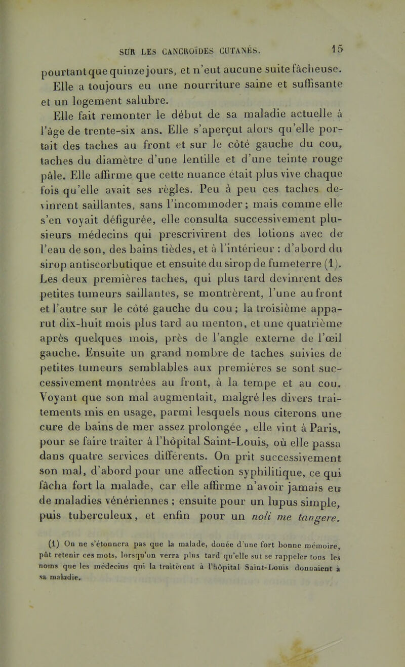 pourtantquequinzejours, et n'eut aucune suite fâclieusc. Elle a toujours eu une nourriture saine et suffisante et un logement salubre. Elle fait remonter le début de sa maladie actuelle à l'âge de trente-six ans. Elle s'aperçut alors qu'elle por- tait des taches au front et sur le côté gauche du cou, taches du diamètre d'une lentille et d'une teinte rouge pâle. Elle affirme que celte nuance était plus vive chaque fois qu'elle avait ses règles. Peu à peu ces taches de- vinrent saillantes, sans l'incommoder; mais comme elle s'en voyait défigurée, elle consulta successivement plu- sieurs médecins qui prescrivirent des lotions avec de l'eau de son, des bains tièdes, et à l'intérieur : d'abord du sirop antiscorbutique et ensuite du sirop de fumeterre (1). Les deux premières taches, qui plus tard devinrent des petites tumeurs saillantes, se montrèrent, l'une au front et l'autre sur le côté gauche du cou ; la troisième appa- rut dix-huit mois plus tard au menton, et une quatrième après quelques mois, près de l'angle externe de l'œil gauche. Ensuite un grand nombre de taches suivies de petites tumeurs semblables aux premières se sont suc- cessivement montrées au front, à la tempe et au cou. Voyant que son mal augmentait, malgré les divers trai- tements mis en usage, parmi lesquels nous citerons une cure de bains de mer assez prolongée , elle vint à Paris, pour se faire traiter à l'hôpital Saint-Louis, où elle passa dans quatre services différents. On prit successivement son mal, d'abord pour une affection syphilitique, ce qui fâcha fort la malade, car elle affirme n'avoir jamais eu de maladies vénériennes ; ensuite pour un lupus simple, puis tuberculeux, et enfin pour un noii me tangere. (1) On ne s'étonnera pas que la malade, douée d une fort bonne méinoire, pût retenir ces mots, lorsqu'on verra j>liis tard qu'elle sut se rappeler tons les nom» que les médecins qui la traitèient à l'hôpital Saint-l,ouis donuaieot à sa, maladie.