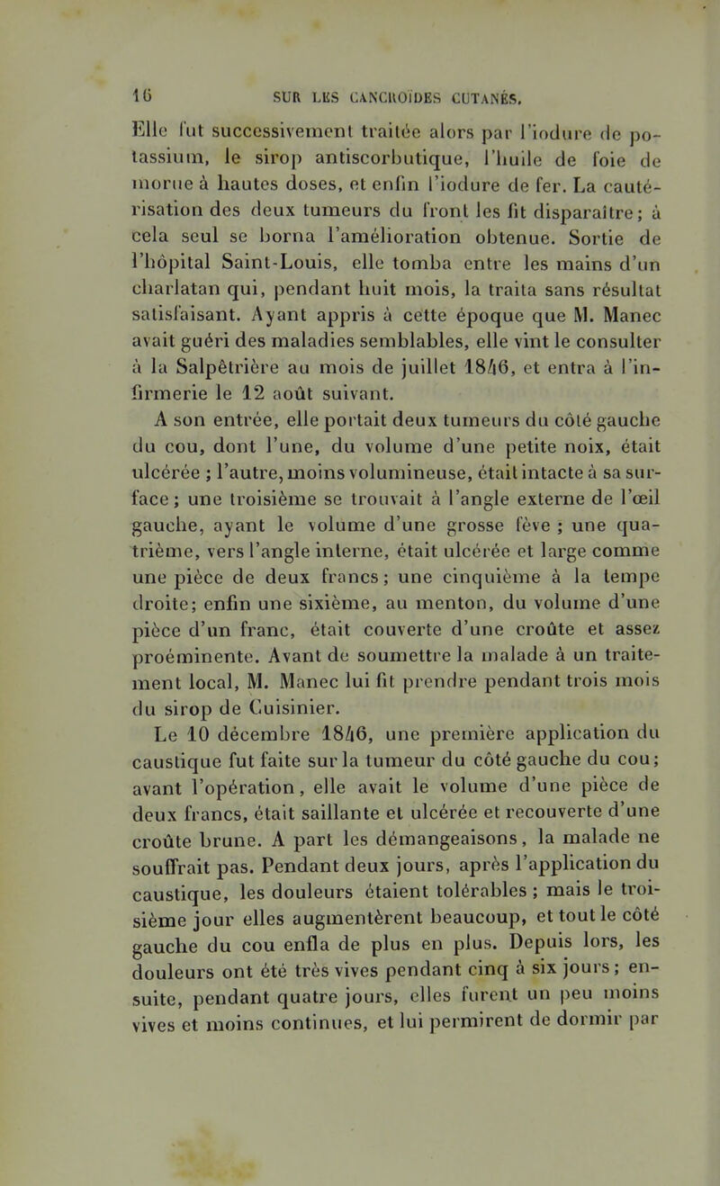 Elle l'ut successivement traitée alors par l'iodure de po- tassium, le sirop antiscorbutique, l'huile de foie de morue à hautes doses, et enfin l'iodure de fer. La cauté- risation des deux tumeurs du front les fit disparaître; à cela seul se borna l'amélioration obtenue. Sortie de l'hôpital Saint-Louis, elle tomba entre les mains d'un charlatan qui, pendant huit mois, la traita sans résultat satisfaisant. Ayant appris à cette époque que M. Manec avait guéri des maladies semblables, elle vint le consulter à la Salpêlrière au mois de juillet 18/i6, et entra à l'in- firmerie le 12 août suivant. A son entrée, elle portait deux tumeurs du côté gauche du cou, dont l'une, du volume d'une petite noix, était ulcérée ; l'autre, moins volumineuse, était intacte à sa sur- face ; une troisième se trouvait à l'angle externe de l'œil gauche, ayant le volume d'une grosse fève ; une qua- trième, vers l'angle interne, était ulcérée et large comme une pièce de deux francs; une cinquième à la tempe droite; enfin une sixième, au menton, du volume d'une pièce d'un franc, était couverte d'une croûte et assez proéminente. Avant de soumettre la malade à un traite- ment local, M. Manec lui fit prendre pendant trois mois du sirop de Cuisinier. Le 10 décembre I8/16, une première application du caustique fut faite sur la tumeur du côté gauche du cou; avant l'opération, elle avait le volume d'une pièce de deux francs, était saillante et ulcérée et recouverte d'une croûte brune. A part les démangeaisons, la malade ne souffrait pas. Pendant deux jours, après l'application du caustique, les douleurs étaient tolérables ; mais le troi- sième jour elles augmentèrent beaucoup, et tout le côté gauche du cou enfla de plus en plus. Depuis lors, les douleurs ont été très vives pendant cinq à six jours; en- suite, pendant quatre jours, elles furent un peu moins vives et moins continues, et lui permirent de dormir par