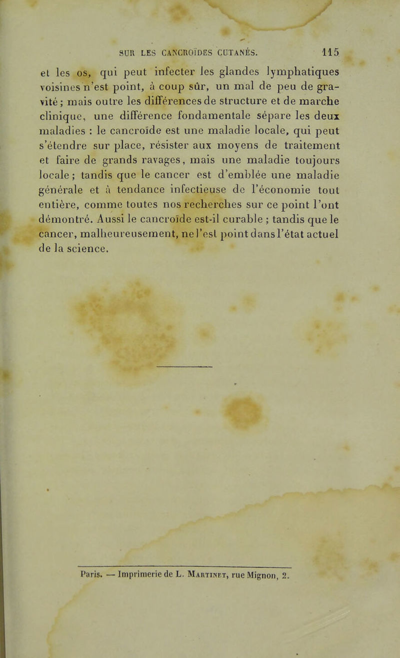 et les os, qui peut infecter les glandes lymphatiques voisines n'est point, à coup sûr, un mal de peu de gra- vité; mais outre les dilTérences de structure et de marche clinique, une différence fondamentale sépare les deux maladies : le cancroïde est une maladie locale, qui peut s'étendre sur place, résister aux moyens de traitement et faire de grands ravages, mais une maladie toujours locale ; tandis que le cancer est d'emblée une maladie générale et à tendance infectieuse do l'économie tout entière, comme toutes nos recherches sur ce point l'ont démontré. Aussi le cancroïde est-il curable ; tandis que le cancer, malheureusement, ne l'osl point dansl'état actuel de la science. Paris. — Imprimerie de L. Martinet, rue Mignon, 2.