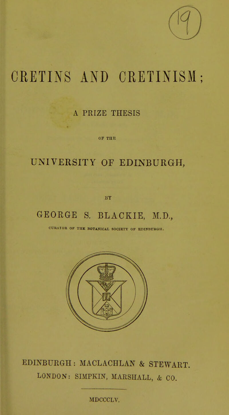 CRETINS AND CRETINISM; A PRIZE THESIS OF THE UNIVERSITY OF EDINBURGH, BY GEORGE S. BLACKIE, M.D., CURATOR OF TUE BOTAKICAL SOCIBTT OF EDIRBUBOH. EDINBURGH: MACLACHLAN & STEWART. LONDON: SIMPKIN, MARSHALL, & CO. MDCCCLV.