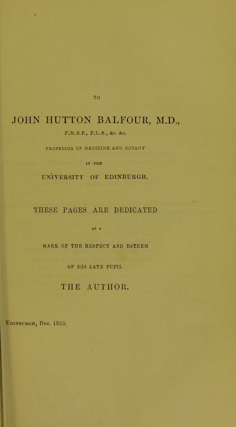 TO JOHN BUTTON BALFOUR, M.D., F.R.S.E, F.L.S., &c &c. PROFESSOR OF MEDICINE AND BOTANY IN THE UNIVERSITY OF EDINBURGH, THESE PAGES ARE DEDICATED AS A MARK OF THE RESPECT AND ESTEEM OF HIS LATE PUriL THE AUTHOR. Edinburgh, Dec. 1855.