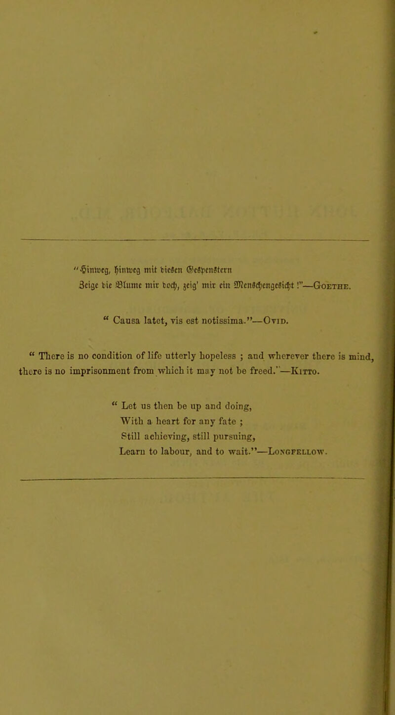  -Sinnjeg, ]^tnnj(g mit fcicScn ®c8)3cnStcrn 3cigc bie JBtume tnit bodj), jeig' mir ctii SBcnSc^icngcSidjt!—Goethe.  Causa latet, vis est notissima.—Ovid.  There is no condition of life utterly hopeless ; and wherever there is mind, there is no imprisonment from vfhich it may not be freed.—Kitto.  Let us then be up and doing, With a heart for any fate ; Still achieving, still pursuing. Learn to labour, and to wait.—Longfellow.