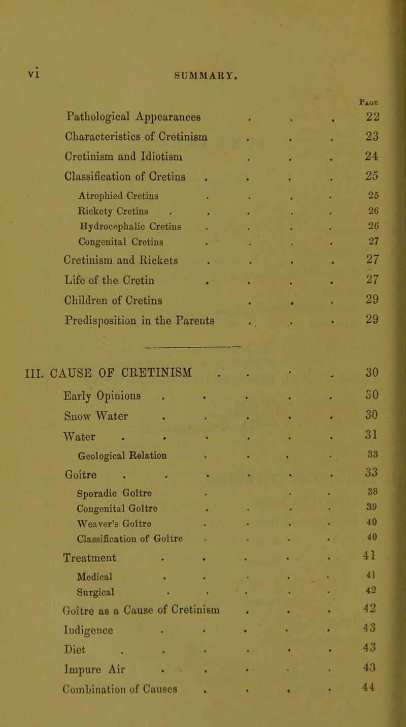 Page Pathological Appearances . . . 22 Characteristics of Cretinism ... 23 Cretinism and Idiotism ... 24 Classification of Cretins .... 25 Atrophied Cretins . . . . 25 Rickety Cretins ... . , 26 Hydrocephalic Cretins . . . . 26 Congenital Cretins . . . . 27 Cretinism and Rickets . . . . 27 Life of the Cretin . . . . 27 Children of Cretins . , . 29 Predisposition In the Parents . . • 29 III. CAUSE OF CRETINISM . . • .30 Early Opinions . . . . .30 Snow Water . . . . .30 Water ...... 31 Geological Relation . . . .33 Goitre ...... 33 Sporadic Goitre . . . 38 Congenital Goitre . • . . 39 Weaver's Goitre . ... 40 Classification of Goitre . ... 40 Treatment . . . • .41 Medical . . • • • ^1 Surgical • • • • • Goitre as a Cause of Cretinism . . . 42 Indigence • • • • .43 Diet ...... 43 Impure Air ..... 43 Combination of Causes . . . .44