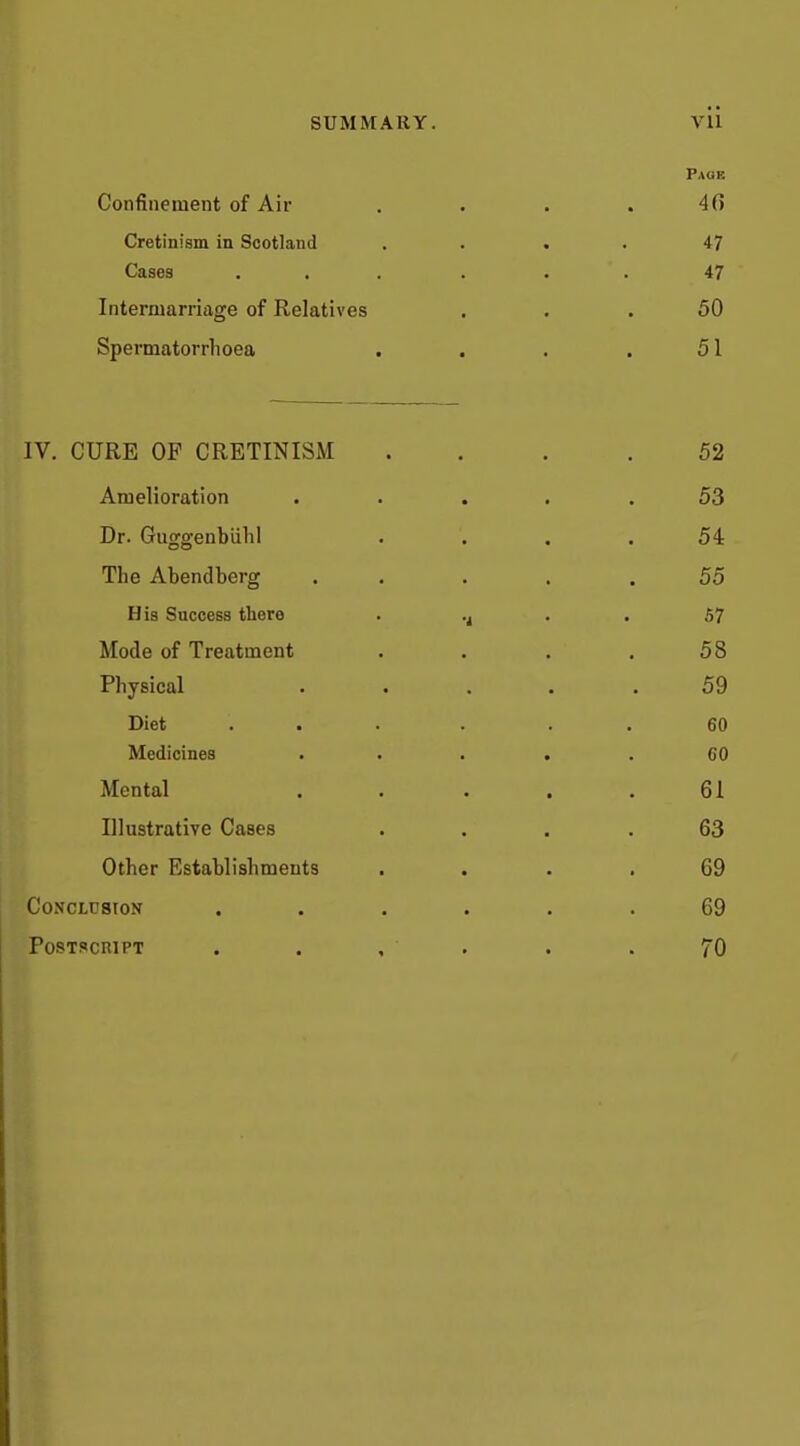 Paob Confinement of Air . . . .46 Cretinism in Scotland . . . . 47 Cases ... . . . 47 Intermarriage of Relatives ... 50 Spermatorrhoea . . . .51 IV. CURE OF CRETINISM . . . ,52 Amelioration . . . . .53 Dr. Guggenbiihl .... 54 The Abendberg . . . . .55 His Success there . -a • • 57 Mode of Treatment .... 58 Physical ..... 59 Diet ... . . . 60 Medicines ... . .60 Mental . . . . .61 Illustrative Cases .... 63 Other Establishments .... 69 Conclusion ...... 69 Postscript . . , . . -70