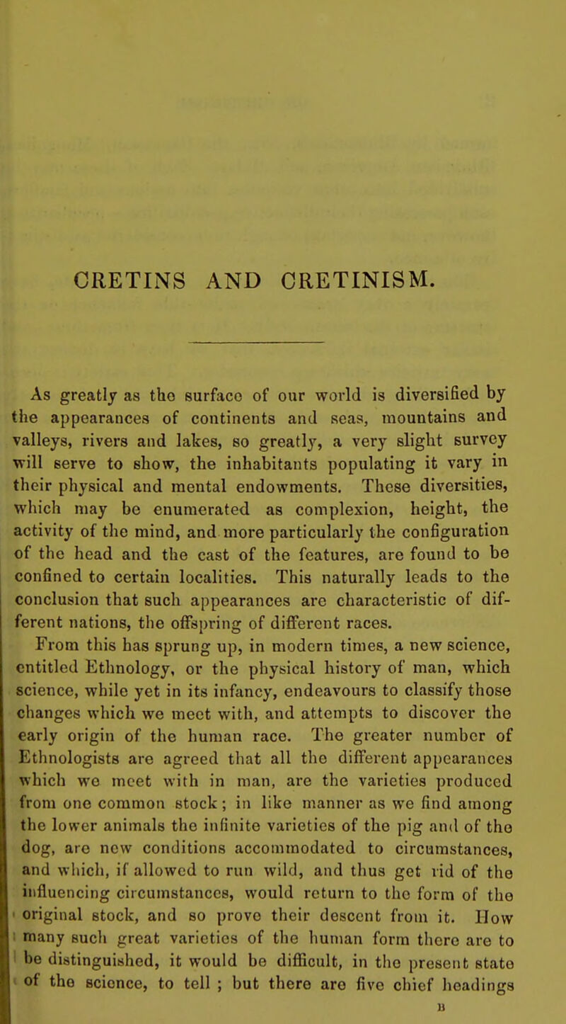 CRETINS AND CRETINISM. As greatly as the surface of our world is diversified by the appearances of continents and seas, mountains and valleys, rivers and lakes, so greatly, a very slight survey will serve to show, the inhabitants populating it vary in their physical and mental endowments. These diversities, which may be enumerated, as complexion, height, the activity of the mind, and more particularly the configuration of the head and the cast of the features, are found to be confined to certain localities. This naturally leads to the conclusion that such appearances are characteristic of dif- ferent nations, the offspring of different races. From this has sprung up, in modern times, a new science, entitled Ethnology, or the physical history of man, which science, while yet in its infancy, endeavours to classify those changes which we meet with, and attempts to discover the early origin of the human race. The greater number of Ethnologists are agreed that all the different appearances which we meet with in man, are the varieties produced from one common stock; in like manner as we find among the lower animals the infinite varieties of the pig and of the dog, are new conditions accommodated to circumstances, and which, if allowed to run wild, and thus get rid of the influencing circumstances, would return to the form of the < original stock, and so prove their descent from it. How 1 many such great varieties of the human form there are to 1 be distinguished, it would be difficult, in the present state t of the science, to tell ; but there are five chief headings B