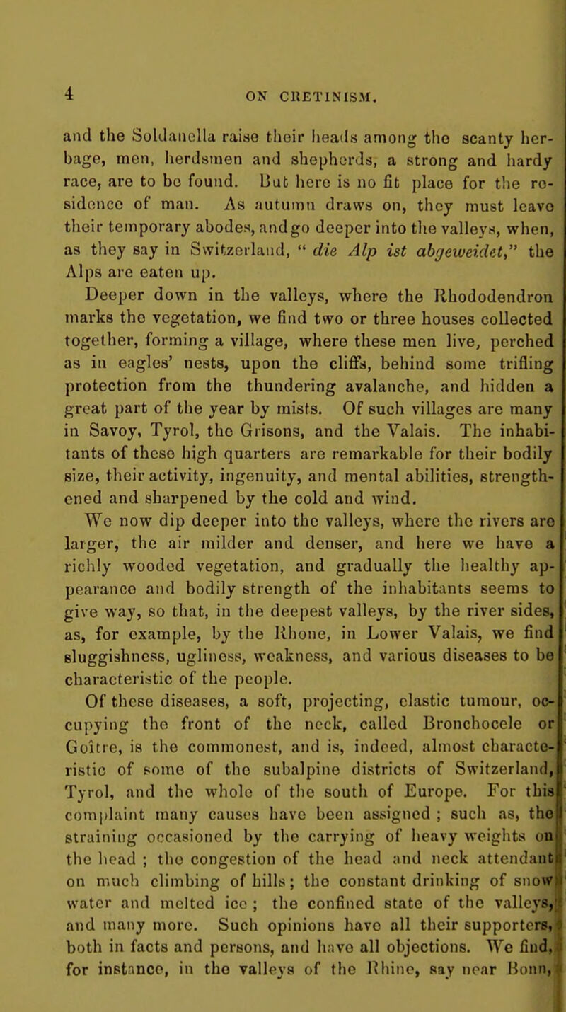 4 ON CRETINISM. and the Soklaiiella raise their heads among the scanty her- bage, men, herdsmen and shepherds, a strong and hardy ; race, are to bo found. But here is no fit place for the re- i sidenco of man. As autumn draws on, they must leave I their temporary abodes, andgo deeper into the valleys, when, as they say in Switzerland,  die Alp ist abjeweidet, the Alps are eaten up. Deeper down in the valleys, where the Rhododendron marks the vegetation, we find two or three houses collected together, forming a village, where these men live, perched as in eagles' nests, upon the cliffs, behind some trifling protection from the thundering avalanche, and hidden a great part of the year by mists. Of such villages are many in Savoy, Tyrol, the Orisons, and the Valais. The inhabi- tants of these high quarters are remarkable for their bodily size, their activity, ingenuity, and mental abilities, strength- ened and sharpened by the cold and wind. We now dip deeper into the valleys, where the rivers are larger, the air milder and denser, and here we have a richly wooded vegetation, and gradually the healthy ap- pearance and bodily strength of the inhabitants seems to give way, so that, in the deepest valleys, by the river sides, as, for example, by the Rhone, in Lower Valais, we find sluggishness, ugliness, weakness, and various diseases to be characteristic of the people. Of these diseases, a soft, projecting, clastic tumour, oc- cupying the front of the neck, called Bronchocele or Goitre, is the commonest, and is, indeed, almost characte- ristic of pome of the subalpine districts of Switzerland, Tyrol, and the whole of the south of Europe. For tbic comi)hiint many causes have been assigned ; such as, the straining occasioned by the carrying of heavy weights on the head ; the congestion of the head and neck attendant on much climbing of hills; the constant drinking of snoiH water and melted ice ; the confined state of the valleys, and many more. Such opinions have all their supporterSj both in facts and persons, and have all objections. We find, for instance, in the valleys of the Rhine, say near Bonn,