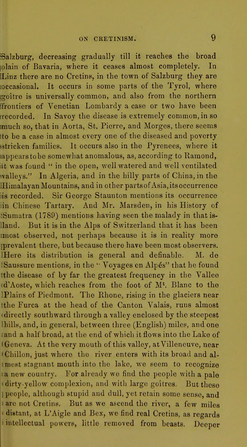 Salzburg, decreasing gradually till it reaches the broad [^^plain of Bavaria, where it ceases almost completely. In ILinz there are no Cretins, in the town of Salzburg they are ooccasional. It occurs in some parts of the Tyrol, where cgoitre is universally common, and also from the northern iTrontiers of Venetian Lombardy a case or two have been rrecorded. In Savoy the disease is extremely common, in so rmuch so, that in Aorta, St. Pierre, and Merges, there seems ito be a case in almost every one of the diseased and poverty sstricken families. It occurs also in the Pyrenees, where it aappearstobe somewhat anomalous, as, according to Raraond, lit was found in the open, well watered and well ventilated vvalleys. In Algeria, and in the hilly parts of China, in the lllimalayanMountains, and in other partsof Asia.itsoccurrenco ias recorded. Sir George Staunton mentions its occurrence iin Chinese Tartary. And Mr. Marsden, in his History of fSumatra (1789) mentions having seen the malady in that is- Uand, But it is in the Alps of Switzerland that it has been imost observed, not perhaps because it is in reality more {prevalent there, but because there have been most observers. IHere its distribution is general and definable. M. de JSaussure mentions, in the '• Voyages cn Alp^s that he found tthe disease of by far the greatest frequency in the Vallee (d'Aoste, which reaches from the foot of M'. Blanc to the IPlains of Piedmont. The Rhone, rising in the glaciers near tthe Furca at the head of the Canton Valais, runs almost (directly southward through a valley enclosed by the steepest Ihills, and, in general, between three (English) miles, and one ; and a half broad, at the end of which it flows into the Lake of (Geneva. At the very mouth of this valley, atVilleneuve, near 'Chillon, just where the river enters with its broad and al- 1 most stagnant mouth into the lake, we seem to recognize ra new country. For already we find the people with a pale (dirty-yellow complexion, and with large goitres. But these 1 people, although stupid and dull, yet retain some sense, and ; arc not Cretins. But as we ascend the river, a few miles I distant, at L'Aigle and Bex, we find real Cretins, as regards 1 intellectual powers, little removed from beasts. Deeper