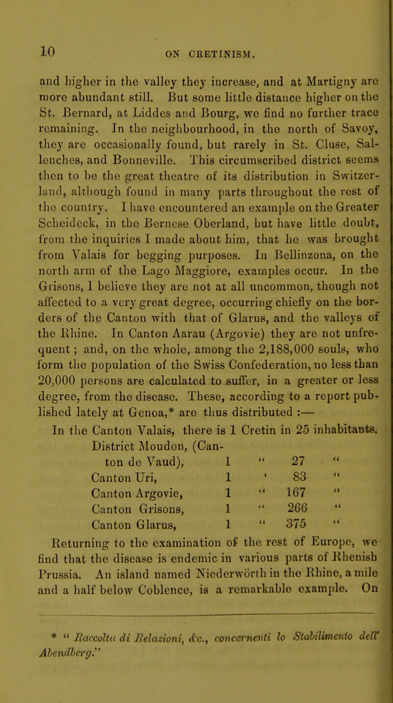 and higher in the valley they increase, and at Martigny are more abundant still. But some little distance higher on the St. Bernard, at Liddes and Bourg, we find uo further trace remaining. In the neighbourhood, in the north of Savoy, they are occasionally found, but rarely in St. Cluse, Sal- lenches, and Bonneville. This circumscribed district seems then to be the great theatre of its distribution in Switzer- land, although found in many parts throughout the rest of the country. I have encountered an example on the Greater Scheideck, in the Bernese Oberland, but have little doubt, from the inquiries I made about him, that he was brought from Valais for begging purposes. In Bellinzona, on the north arm of the Lago Maggiore, examples occur. In the Grisons, I believe they are not at all uncommon, though not affected to a very great degree, occurring chiefly on the bor- ders of the Canton with that of Glarus, and the valleys of the lihine. In Canton Aarau (Argovie) they are not unfre- quent; and, on the whole, among the 2,188,000 souls, who form the population of the Swiss Confederation, no less than 20,000 persons are calculated to suffer, in a greater or less degree, from the disease. These, according to a report pub- lished lately at Genoa,* are thus distributed :— In the Canton Valais, there is 1 Cretin in 25 inhabitants. District Moudon, (Can- ton de Vaud), I  27 Canton Uri, 1 ' 83  Canton Argovie, 1  167 Canton Grisons, 1  266 Canton Glarus, 1  375 Returning to the examination of the rest of Europe, we find that the disease is endemic in various parts of llhenisb Prussia. An island named Niederworth in the Rhine, a mile and a half below Coblence, is a remarkable example. On *  Itaccoltu di Eelazioni, dc, concernenti lo StabiUmenio dcW Abcndlcrg.