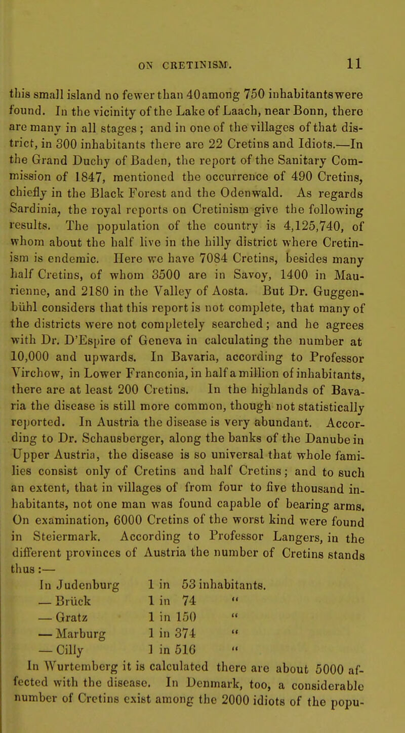 this small island no fewer than 40among 750 inhabitantswere found. In the vicinity of the Lake of Laach, near Bonn, there are many in all stages ; and in one of the villages of that dis- trict, in 300 inhabitants there are 22 Cretins and Idiots.—In the Grand Duchy of Baden, the report of the Sanitary Com- mission of 1.847, mentioned the occurrence of 490 Cretins, chiefly in the Black Forest and the Odenvpald. As regards Sardinia, the royal reports on Cretinism give the follovring results. The population of the country is 4,125,740, of whom about the half live in the hilly district where Cretin- ism is endemic. Here we have 7084 Cretins, besides many half Cretins, of whom 3500 are in Savoy, 1400 in Mau- rienne, and 2180 in the Valley of Aosta. But Dr. Guggen- biihl considers that this report is not complete, that many of the districts were not completely searched; and he agrees with Dr. D'Espire of Geneva in calculating the number at 10,000 and upwards. In Bavaria, according to Professor Virchow, in Lower Franconia, in half a million of inhabitants, there are at least 200 Cretins. In the highlands of Bava- ria the disease is still more common, though not statistically reported. In Austria the disease is very abundant. Accor- ding to Dr. Schausberger, along the banks of the Danube in Upper Austria, the disease is so universal that whole fami- lies consist only of Cretins and half Cretins; and to such an extent, that in villages of from four to five thousand in- habitants, not one man was found capable of bearing arms. On examination, 6000 Cretins of the worst kind were found in Steiermark. According to Professor Langers, in the different provinces of Austria the number of Cretins stands thus:— In Judenburg 1 in 53 inhabitants. — Bruck 1 in 74  — Gratz 1 in 150 — Marburg 1 in 374  — Cilly ] in 516 In Wurtemberg it is calculated there are about 5000 af- fected with the disease. In Denmark, too, a considerable number of Cretins exist among the 2000 idiots of the pojju-