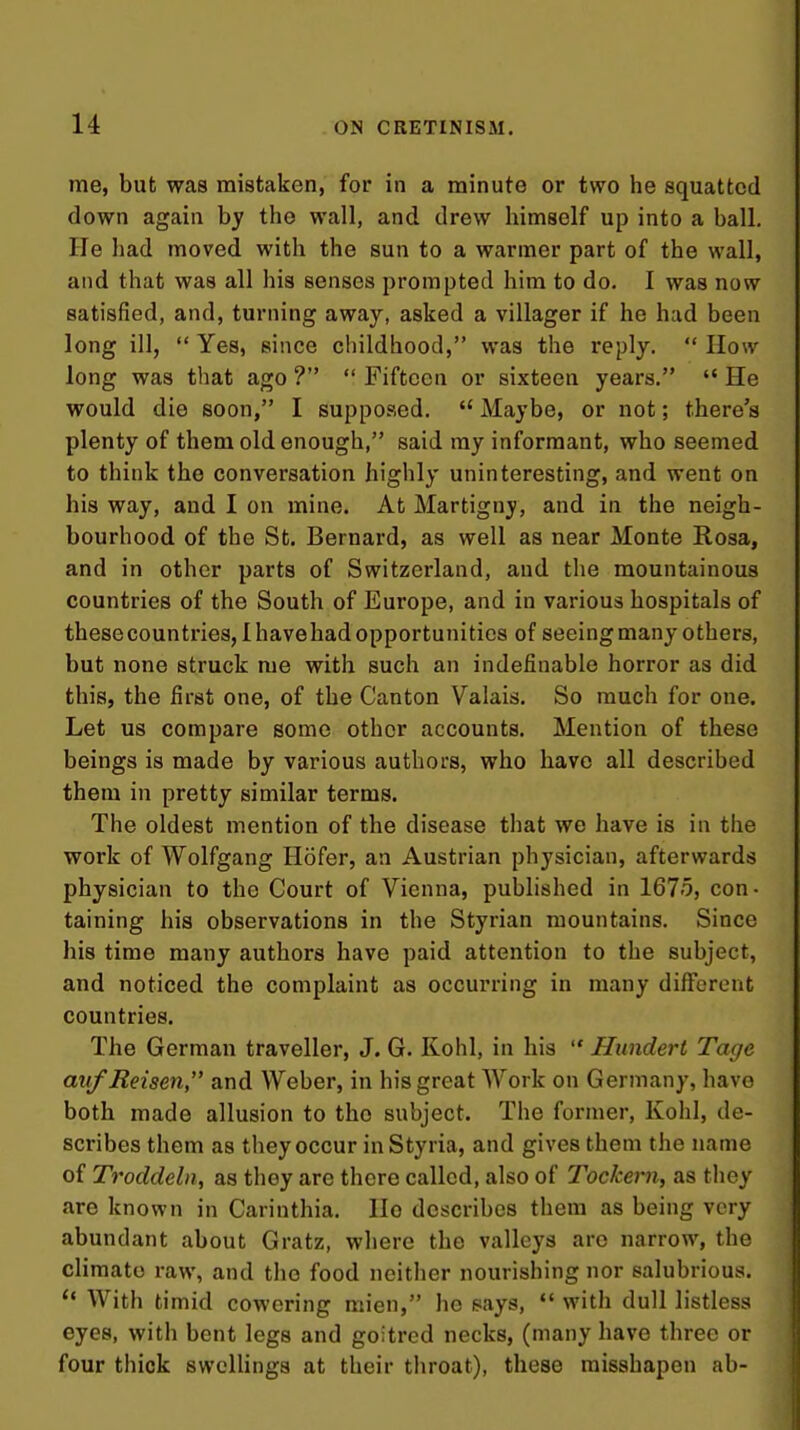 me, but was mistaken, for in a minute or two he squatted down again by the wall, and drew himself up into a ball. He had moved with the sun to a warmer part of the wall, and that was all his senses prompted him to do. I was now satisfied, and, turning away, asked a villager if he had been long ill,  Yes, since childhood, was the reply.  IIow long was that ago ?  Fifteen or sixteen years.  He would die soon, I supposed.  Maybe, or not; there's plenty of them old enough, said my informant, who seemed to think the conversation highly uninteresting, and went on his way, and I on mine. At Martigny, and in the neigh- bourhood of the St. Bernard, as well as near Monte Rosa, and in other parts of Switzerland, and the mountainous countries of the South of Europe, and in various hospitals of these countries, I havehad opportunities of seeing many others, but none struck me with such an indefinable horror as did this, the first one, of the Canton Valais. So much for one. Let us compare some other accounts. Mention of these beings is made by various authors, who have all described them in pretty similar terms. The oldest mention of the disease that we have is in the work of Wolfgang Hofer, an Austrian physician, afterwards physician to the Court of Vienna, published in 1675, con- taining his observations in the Styrian mountains. Since his time many authors have paid attention to the subject, and noticed the complaint as occurring in many different countries. The German traveller, J. G. Kohl, in his  Hundert Tagc avfJReisen, and Weber, in his great Work on Germany, have both made allusion to the subject. The former. Kohl, de- scribes them as they occur inStyria, and gives them the name of Troddeln, as they are there called, also of Tockern, as they are known in Carinthia. lie describes them as being very abundant about Gratz, where the valleys are narrow, the climate raw, and the food neither nourishing nor salubrious.  With timid cowering mien, he pays,  with dull listless eyes, with bent legs and goitred necks, (many have three or four thick sweUings at their throat), these misshapen ab-