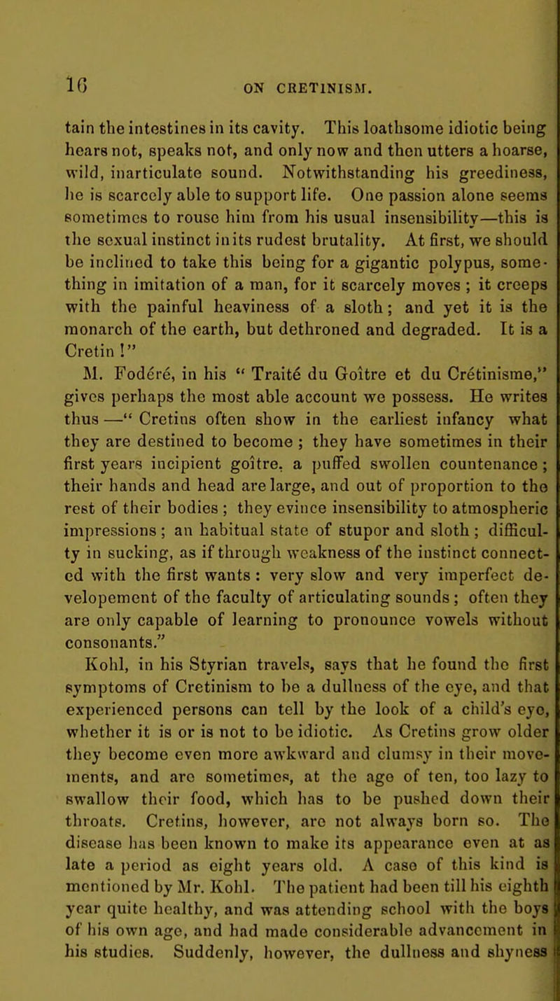 tain the intestines in its cavity. This loathsome idiotic being hears not, speaks not, and only now and then utters a hoarse, wild, inarticulate sound. Notwithstanding his greediness, he is scarcely able to support life. One passion alone seems sometimes to rouse him from his usual insensibility—this is the sexual instinct in its rudest brutality. At first, we should be inclined to take this being for a gigantic polypus, some- thing in imitation of a man, for it scarcely moves ; it creeps with the painful heaviness of a sloth; and yet it is the monarch of the earth, but dethroned and degraded. It is a Cretin ! M. Fodere, in his Traits du Goitre et du Cretinisme, gives perhaps the most able account we possess. He writes thus —*' Cretins often show in the earliest infancy what they are destined to become ; they have sometimes in their first years incipient goitre, a puffed swollen countenance; their hands and head are large, and out of proportion to the rest of their bodies ; they evince insensibility to atmospheric impressions ; an habitual state of stupor and sloth ; difficul- ty in sucking, as if through Avcakness of the instinct connect- ed with the first wants : very slow and very imperfect de- velopement of the faculty of articulating sounds ; often they are only capable of learning to pronounce vowels without consonants. Kohl, in his Styrian travels, says that he found tlie first symptoms of Cretinism to he a dullness of the eye, and that experienced persons can tell by the look of a child's eye, whether it is or is not to be idiotic. As Cretins grow older they become even more awkward and clums}' in their move- ments, and arc sometimes, at the ago of ten, too lazy to swallow their food, which has to be pushed down their throats. Cretins, however, are not always born so. The disease has been known to make its appearance even at as late a period as eight years old. A case of this kind is mentioned by Mr. Kohl. The patient had been till his eighth f year quite healthy, and was attending school with the boys j{ of his own age, and had made considerable advancement in his studies. Suddenly, however, the dullness and shyness It