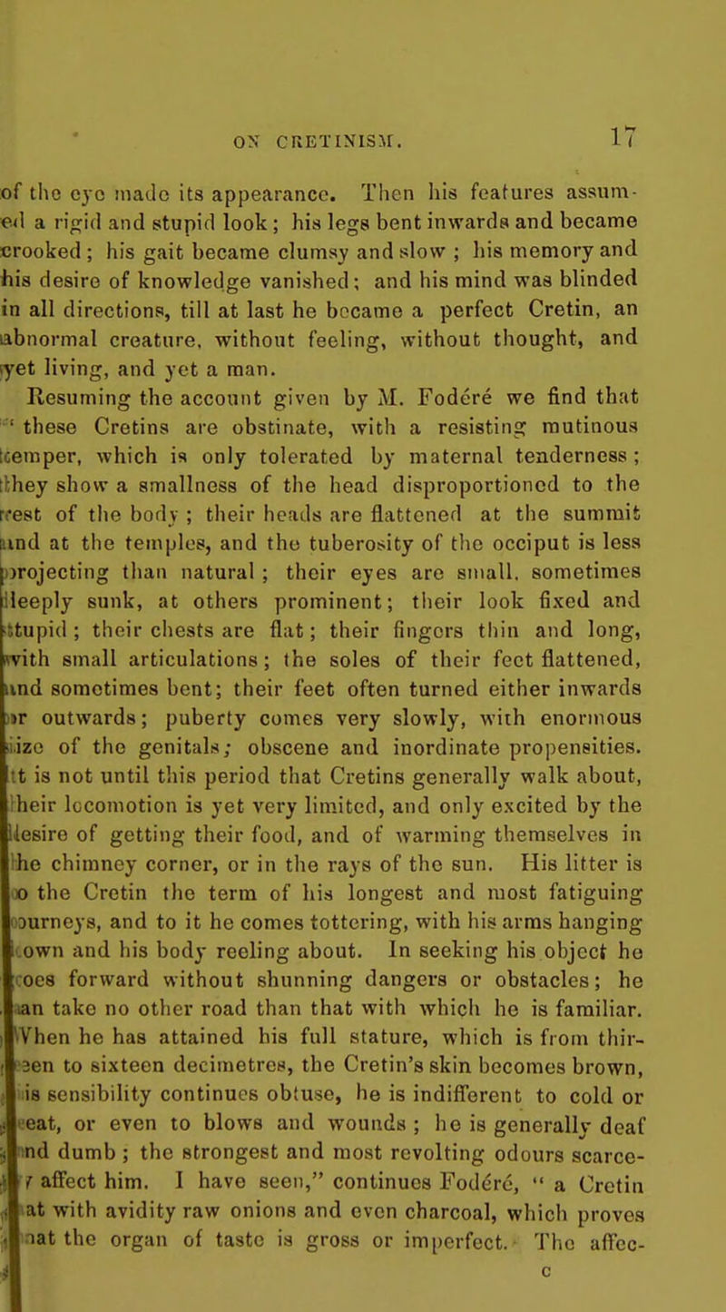 of the cyo made its appearance. Then his features assum- ed a rigid and stupid look ; his legs bent inwards and became crooked ; his gait became clumsy and slow ; his memory and ihis desire of knowledge vanished; and his mind was blinded in all directions, till at last he became a perfect Cretin, an abnormal creature, without feeling, without thought, and ryet living, and yet a man. Kesuming the account given by M. Fodere we find that ' these Cretins are obstinate, with a resisting mutinous tcemper, which is only tolerated by maternal tenderness; tlhey show a smallness of the head disproportioncd to the rcest of the body ; their heads are flattened at the summit ttind at the temples, and the tuberosity of the occiput is less projecting than natural ; their eyes are small, sometimes ileeply sunk, at others prominent; tiieir look fixed and •itupid ; their chests are flat; their fingers thin and long, with small articulations; the soles of their feet flattened, iind sometimes bent; their feet often turned either inwards )»r outwards; puberty comes very slowly, with enormous iiizo of the genitals; obscene and inordinate propensities, •t is not until tliis period that Cretins generally walk about, heir locomotion is yet very limited, and only excited by the Uesire of getting their food, and of warming themselves in ho chimney corner, or in the rays of the sun. His litter is o the Cretin the terra of his longest and most fatiguing ourneys, and to it he comes tottering, with his arms hanging own and his body reeling about. In seeking his object ho 008 forward without shunning dangers or obstacles; he lan take no other road than that with which he is familiar. VVhen he has attained his full stature, which is from thir- 3en to sixteen decimetres, the Cretin's skin becomes brown, is sensibility continues obtuse, he is indifferent to cold or eat, or even to blows and wounds ; he is generally deaf ind dumb ; the strongest and most revolting odours scarce- f affect him. I have seen, continues Fodere,  a Cretin lat with avidity raw onions and even charcoal, which proves mat the organ of taste is gross or imperfect.' The affcc- i! c