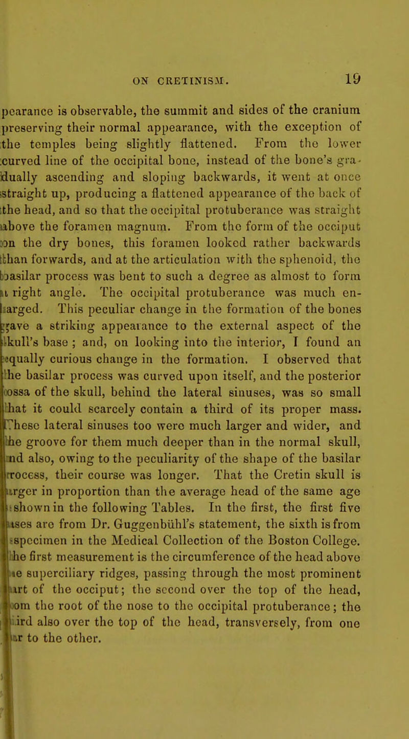 pearance is observable, the summit and sides of the cranium preserving their normal appearance, with the exception of the temples being slightly flattened. From the lower ;curved line of the occipital bone, instead of the bone's gra- idually ascending and sloping backwards, it went at once -straight up, producing a flattened appearance of tho back of .the head, and so that the occipital protuberance was straight above the foramen magnum. From tho form of the occiput 3Dn the dry bones, this foramen looked rather backwards tthan forwards, and at the articulation with the sphenoid, tho bDasilar process was bent to such a degree as almost to form H right angle. The occipital protuberance was much en- laargcd. This peculiar change in the formation of the bones ;jave a striking appearance to the external aspect of the ilkuH's base ; and, on looking into the interior, I found an equally curious change in the formation. I observed that the basilar process was curved upon itself, and the posterior oossa of the skull, behind tho lateral sinuses, was so small lihat it could scarcely contain a third of its proper mass, hesc lateral sinuses too were much larger and wider, and e groove for them much deeper than in the normal skull, d also, owing to the peculiarity of the shape of the basilar [rrocess, their course was longer. That the Cretin skull is *rger in proportion than the average head of the same age tshownin the following Tables. In tho first, the first five ses aro from Dr. Guggenbiihl's statement, the sixth is from sspccimen in the Medical Collection of the Boston College. Ihhe first measurement is the circumference of the head above «e superciliary ridges, passing through the most prominent ,rt of the occiput; the second over the top of the head, m tho root of the nose to the occipital protuberance; the ird also over tho top of the head, transversely, from one .r to the other.