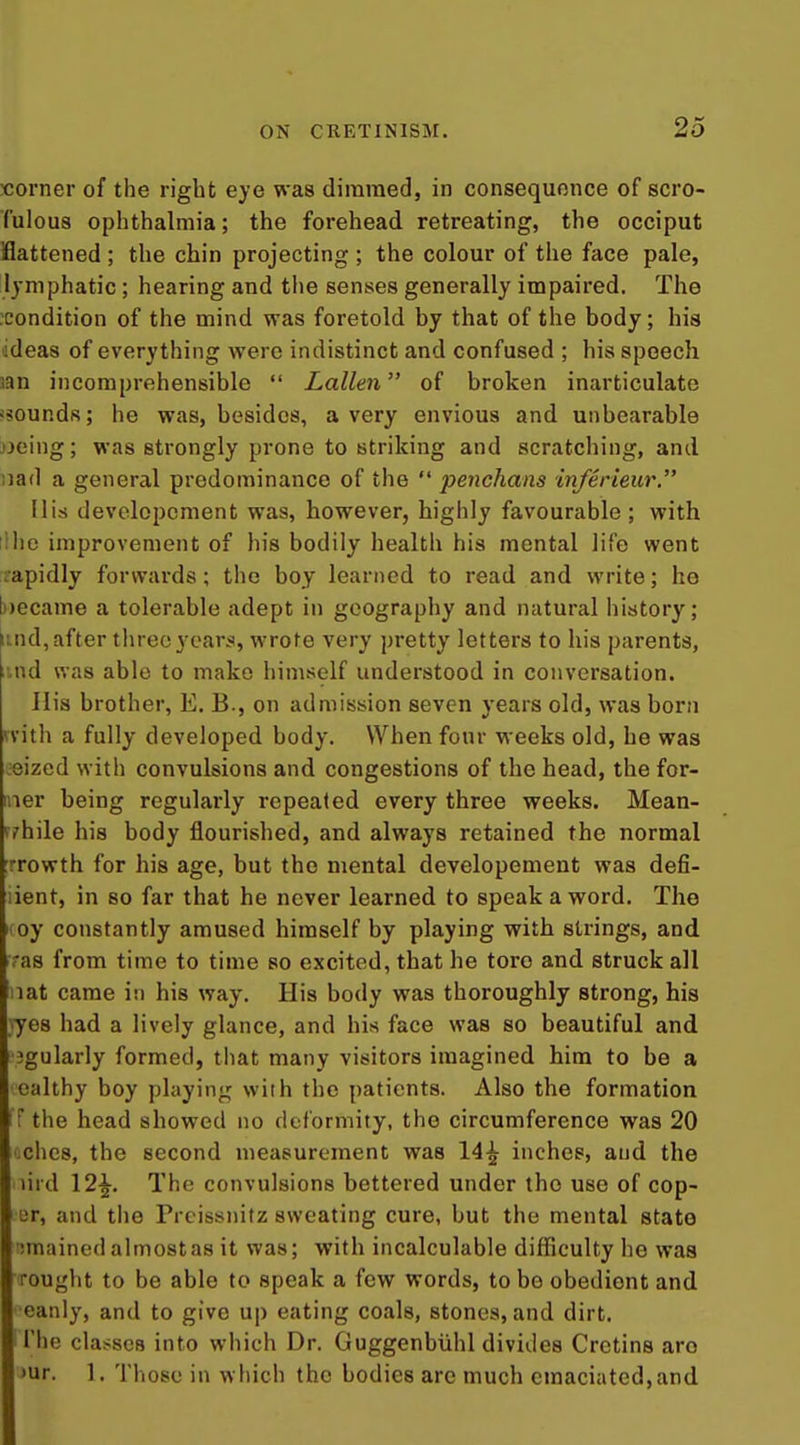 xiorner of the right eye was diraraed, in consequence of scro- fulous ophthalmia; the forehead retreating, the occiput Battened ; the chin projecting ; the colour of the face pale, lymphatic ; hearing and tlie senses generally impaired. The .condition of the mind was foretold by that of the body; his lideas of everything were indistinct and confused ; his speech jan incomprehensible Lallen of broken inarticulate isounds; he was, besides, a very envious and unbearable oeing; was strongly prone to striking and scratching, and nad a general predominance of the penchans inferieur. His developcment was, however, highly favourable ; with lihe improvement of his bodily health his mental life went ;apidly forwards; the boy learned to read and write; he b)ecame a tolerable adept in geography and natural history; und, after three years, wrote very pretty letters to his parents, iind was able to make himself understood in conversation. His brother, E. B., on admission seven years old, was born vvitli a fully developed body. When four weeks old, he was eizcd with convulsions and congestions of the head, the for- mer being regularly repeated every three weeks. Mean- rchile his body flourished, and always retained the normal Trowth for his age, but the mental developement was defi- lient, in so far that he never learned to speak a word. The I oy constantly amused himself by playing with strings, and as from time to time so excited, that he tore and struck all nat came in his way. His body was thoroughly strong, his •yes had a lively glance, and his face was so beautiful and igularly formed, that many visitors imagined him to be a ealthy boy playing with the patients. Also the formation iT the head showed no deformity, the circumference was 20 ches, the second measurement was 14^ inches, and the lird 12^. The convulsions bettered under the use of cop- ter, and the Prcissnitz sweating cure, but the mental state imained almost as it was; with incalculable difficulty he was rouglit to be able to speak a few words, to be obedient and eanly, and to give up eating coals, stones, and dirt, i The classes into which Dr. Guggenbiihl divides Cretins are >ur. 1, Those in which the bodies are much emaciated,and