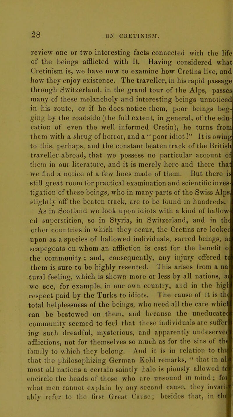 review one or two interesting facts connected with tlio life of the beings afflicted with it. Having considered what Cretinism is, we have now to examine how Cretins live, and how they enjoy existence. The traveller, in his rapid passage through Switzerland, in the grand tour of the Alps, passes many of these melancholy and interesting beings unnoticed] in his route, or if he does notice them, poor beings beg- ging by the roadside (the full extent, in general, of the edu- cation of even the well informed Cretin), he turns fromj them with a shrug of horror, and a  poor idiot! it is owiugl to this, perhaps, and the constant beaten track of the BritishI traveller abroad, that wo possess no particular account oti, them in our literature, and it is merely here and there thatJ we find a notice of a few lines made of them. But there if. still great room for practical examination and scientific inves ) tigation of these beings, who in many parts of the Swiss Alps,i slightly off the beaten track, are to be found in hundreds, j As in Scotland wo look upon idiots with a kind of liaIlow-3 ed superstition, so in Styria, in Switzerland, and in tht other countries in which they occur, the Cretins are lookec upon as a species of hallowed individuals, sacred beings, a; scapegoats on whom an affliction is cast for the benefit o the community ; and, consequently, any injury offered t( them is sure to be highly resented. This arises from a na tural feeling, which is shown more or less by all nations, ai we see, for example, in our own country, and in tlie higl respect paid by the Turks to idiots. The cause of it is thi total helplessness of the beings, who need all the care whici can be bestowed on them, and because the uneducate( community seemed to feci tliat tbcso individuals are suffer ing such dreadful, mysterious, and apparently undesorvc( afflictions, not for themselves so much as for the sins of th( family to which they belong. And it is in relation to thi that the jdiilosophizing German Kohl remarks,  that in al most all nations a certain saintly halo is piously allowed t( encircle the heads of those who are unsound in mind ; foi what men cannot explain by any second cause, they invari ably refer to the first Great Cause; besides that, in th(