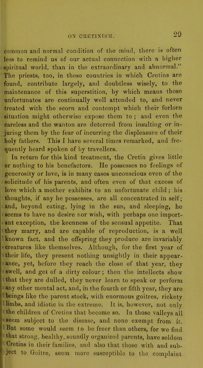 ON CUETlXISJr, common and normal condition of the mind, there is often less to remind us of our actual connection with a iiigher spiritual world, than in the extraordinary and abnormal. The priests, too, in these countries in which Cretins are found, contribute largely, and doubtless wisely, to the maintenance of this superstition, by which means those unfortunates are continually well attended to, and never treated with the scorn and contempt which their forlorn situation might otherwise expose them to ; and even the careless and the wanton are deterred from insulting or in- juring them by the fear of incurring the displeasure of their holy fathers. This I have several times remarked, and fre- quently heard spoken of by travellers. In return for this kind treatment, the Cretin gives little or nothing to his benefactors. He possesses no feelings of generosity or love, is in many cases unconscious even of the solicitude of his parents, and often even of that excess of love which a mother exhibits to an unfortunate child ; his thoughts, if any he possesses, are all concentrated in self; and, beyond eating, lying in the sun, and sleeping, he seems to have no desire nor wish, with perhaps one import- ant exception, the keenness of the sensual appetite. That 1 they marry, and are capable of reproduction, is a well 1 known fact, and the offspring they produce are invariably • creatures like themselves. Although, for the first year of I their life, they present nothing unsiglitly in their appear- ! ance, yet, before they reach the close of that year, they > swell, and get of a dirty colour; then the intellects show tthat they are dulled, they never learn to speak or perform i any other mental act, and, in the fourth or fifth year, they are I beings like the parent stock, with enormous goitres, rickety I limbs, and idiotic in the extreme. It is, however, not only t the children of Cretins that become so. In those valleys all SBeem subject to the disease, and none exempt from it. IBut some would seem to be freer than others, for we find I that strong, healthy, soundly organized parents, have seldom ^ Cretins in their families, and also that those with and sub- ject to Goitre, seem more susceptible to the complaint