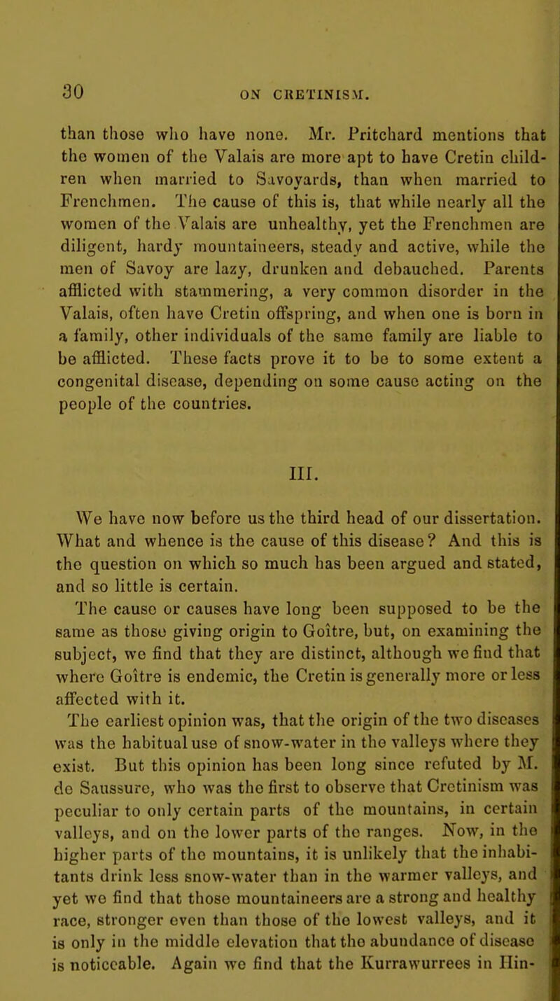 than those wlio havo none. Mr. Fritchard mentions that the women of the Valais are more apt to have Cretin child- ren when married to Savoyards, than when married to Frenchmen. The cause of this is, that while nearly all the women of the Valais are unhealthy, yet the Frenchmen are diligent, hardy mountaineers, steady and active, while the men of Savoy are lazy, drunken and dehauched. Parents afflicted with stammering, a very common disorder in the Valais, often have Cretin offspring, and when one is born in a family, other individuals of the same family are liable to be afflicted. These facts prove it to be to some extent a congenital disease, depending on some cause acting on the people of the countries. nr. We havo now before us the third head of our dissertation. What and whence is the cause of this disease ? And this is the question on which so much has been argued and stated, and so little is certain. The cause or causes have long been supposed to be the same as those giving origin to Goitre, but, on examining the subject, we find that they are distinct, although we find that where Goitre is endemic, the Cretin is generally more or less affected with it. The earliest opinion was, that the origin of the two diseases was the habitual use of snow-water in tho valleys where they exist. But this opinion has been long since refuted by M. do Saussure, who was tho first to observe that Cretinism was peculiar to only certain parts of the mountains, in certain valleys, and on the lower parts of the ranges. Now, in the higher parts of the mountains, it is unlikely that the inhabi- tants drink less snow-water than in the warmer valleys, and yet we find that those mountaineers are a strong and healthy race, stronger even than those of the lowest valleys, and it is only in the middle elevation that the abundance of disease is noticeable. Again wo find that the Kurrawurrees in Ilin-