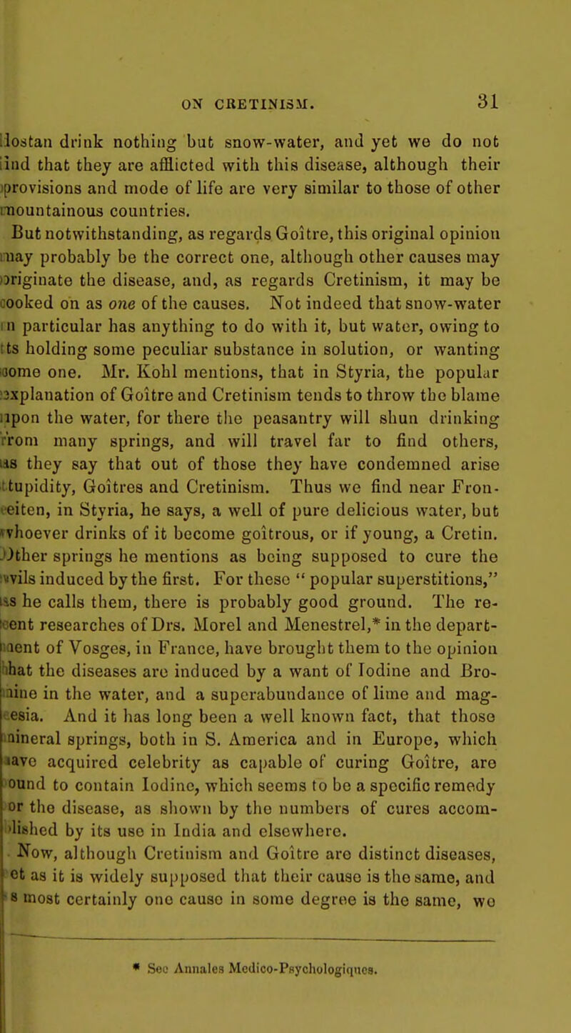 liostan drink nothing but snow-water, and yet we do not iind that they are afflicted with this disease, although their jprovisions and mode of life are very similar to those of other mountainous countries. But notwithstanding, as regards Goitre, this original opinion may probably be the correct one, although other causes may )Driginate the disease, and, as regards Cretinism, it may be cooked on as one of the causes. Not indeed that snow-water in particular has anything to do with it, but water, owing to Its holding some peculiar substance in solution, or wanting 'Oome one. Mr. Kohl mentions, that in Styria, the popular !3xplanation of Goitre and Cretinism tends to throw the blame upon the water, for there the peasantry will shun drinking rroni many springs, and will travel far to find others, lis they say that out of those they have condemned arise ttupidity, Goitres and Cretinism. Thus we find near Fron- i-eiten, in Styria, he says, a well of pure delicious water, but ^vhoever drinks of it become goitrous, or if young, a Cretin. -Other springs he mentions as being supposed to cure the iMvils induced by the first. For these  popular superstitions, lis he calls them, there is probably good ground. The re- icent researches of Drs. Morel and Menestrel,* in the depart- laent of Vosges, in France, have brought them to the opinion hhat the diseases are induced by a want of Iodine and Bro- iaine in the water, and a superabundance of lime and mag- nesia. And it has long been a well known fact, that those iaineral springs, both in S. America and in Europe, which >avc acquired celebrity as capable of curing Goitre, are ound to contain Iodine, which seems to be a specific remedy or the disease, as sliown by the numbers of cures accom- 'lished by its use in India and elsewhere. ■ Now, although Cretinism and Goitre are distinct diseases, 'Ot as it is widely supposed that their cause is the same, and »8 most certainly one cause in some degree is the same, wo • Sec Annales Medico-Psychologiques.