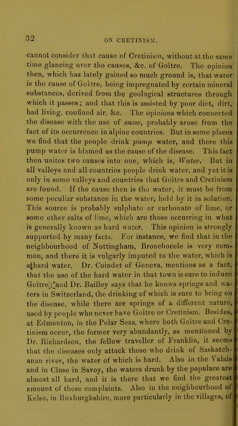 cannot consider that cause of Cretinism, without at the same time glancing over tho causes, &c. of Goitre. The opinion i then, which has lately gained so much ground is, that water j is the cause of Goitre, being impregnated by certain mineral i substances, derived from the geological structures through i which it passes; and that this is assisted by poor diet, dirt, bad living, confined air, &c. The opinions which connected the disease with the use of snoio, probably arose from the fact of its occurrence in alpine countries. But in some places we find that the people drink pump water, and there this pump wator is blamed as tho cause of the disease. This fact then unites two causes into one, which is. Water. But in all valleys and all countries people drink water, and yet it is only in some valleys and countries that Goitre and Cretinism are found. If the cause then is the water, it must be from some peculiar substance in the water, held by it in solution. This source is probably sulphate or carbonate of lime, or some other salts of lime, which are those occurring in what is generally known as hard water. This opinion is strongly supported by many facts. For instance, we find that in the neighbourhood of Nottingham, Bronchocele is very com- mon, and there it is vulgarly imputed to the water, which is a|hard water. Dr. Coindet of Geneva, mentions as a fact, that the use of the hard water in that town is sure to induce Goitre-;'and Dr. Bailley says that he knows springs and wa- ters in Switzerland, the drinking of which is sure to bring on the disease, while there are springs of a different nature, used by people who never have Goitre or Cretinism. Besides, at Edmonton, in the Polar Seas, where both Goitre and Cre- tinism occur, the former very abundantly, as mentioned by Dr. llichardson, the fellow traveller of Franklin, it seems tliat the diseases only attack those who drink of Saskatch- anan river, the water of which is hard. Also in the Valais and in Cluse in Savoy, the waters drunk by the populace are almost all hard, and it is there that we find the greatest amount of these complaints. Also in the neighbourhood of Kelso, in Eoxburghshire, more particularly in the villages, of