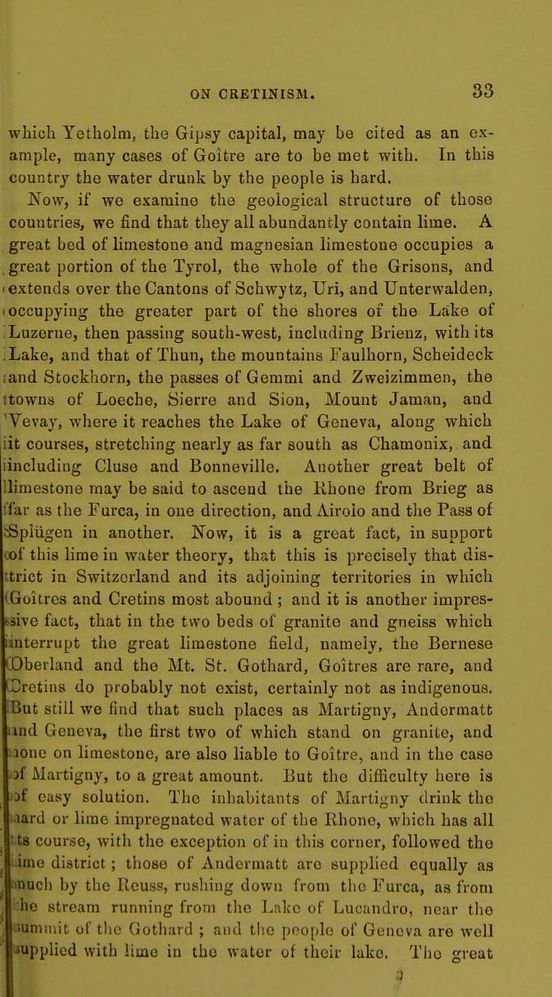 which Yotholm, the Gipsj capital, may be cited as an ex- ample, many cases of Goitre are to be met with. In this country the water drunk by the people is hard. Now, if we examine the geological structure of those countries, we find that they all abundantly contain lime. A great bed of limestone and magnesian limestone occupies a , great portion of the Tyrol, the whole of the Grisons, and (extends over the Cantons of Schwytz, Uri, and Unterwalden, (Occupying the greater part of the shores of the Lake of Luzerne, then passing south-west, including Brienz, with its .Lake, and that of Thun, the mountains Faulhorn, Scheideck ;and Stockhorn, the passes of Gemmi and Zweizimmen, the ttowns of Loeche, Sierre and Sion, Mount Jaman, and 'Vevay, where it reaches the Lake of Geneva, along which iit courses, stretching nearly as far south as Chamonix, and iincluding Cluse and Bonneville. Another great belt of llimestone may be said to ascend the Khone from Brieg as !far as the Furca, in one direction, and Airolo and tlie Pass of jSpiiigen in another. Now, it is a great fact, in support cof this lime in water theory, that this is precisely that dis- trict in Switzerland and its adjoining territories in which (Goitres and Cretins most abound ; and it is another impres- bsive fact, that in the two beds of granite and gneiss which [interrupt the great limestone field, namely, the Bernese (Oberland and the Mt. St. Gothard, Goitres are rare, and Cretins do probably not exist, certainly not as indigenous. iBut still we find that such places as Martigny, Andermatt and Geneva, the first two of which stand on granite, and lone on limestone, are also liable to Goitre, and in the case of Martigny, to a great amount. But the difficulty here is of easy solution. The inhabitants of Martigny drink the lard or lime impregnated water of the Rhone, which has all ts course, with the exception of in this corner, followed the •imo district; those of Andermatt are supplied equally as :>nuch by the Rcuss, rushing down from the Furca, as from he stream running from the Lake of Lucandro, near tlie Isummit of tlic Gothard ; and the people of Geneva are well ■supplied with Hme in the water of their lake. Tlio great